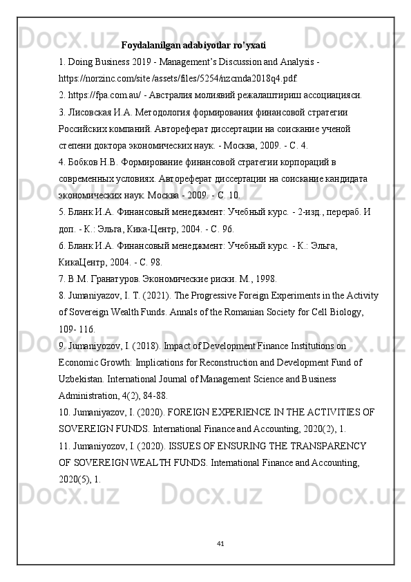                           Foydalanilgan adabiyotlar ro’yxati  
1. Doing Business 2019 - Management’s Discussion and Analysis - 
https://norzinc.com/site /assets/files/5254/nzcmda2018q4.pdf. 
2. https://fpa.com.au/ - Австралия молиявий режалаштириш ассоциацияси. 
3. Лисовская И.А. Методология формирования финансовой стратегии 
Российских компаний. Автореферат диссертации на соискание ученой 
степени доктора экономических наук. - Москва, 2009. - С. 4. 
4. Бобков Н.В. Формирование финансовой стратегии корпораций в 
современных условиях. Автореферат диссертации на соискание кандидата 
экономических наук. Москва - 2009. - С. 10. 
5. Бланк И.А. Финансовый менеджмент: Учебный курс. - 2-изд., перераб. И 
доп. - К.: Эльга, Кика-Центр, 2004. - С. 96. 
6. Бланк И.А. Финансовый менеджмент: Учебный курс. - К.: Эльга, 
КикаЦентр, 2004. - С. 98. 
7.  В . М .  Гранатуров .  Экономические   риски .  М ., 1998. 
8. Jumaniyazov, I. T. (2021). The Progressive Foreign Experiments in the Activity 
of Sovereign Wealth Funds. Annals of the Romanian Society for Cell Biology, 
109- 116. 
9. Jumaniyozov, I. (2018). Impact of Development Finance Institutions on 
Economic Growth: Implications for Reconstruction and Development Fund of 
Uzbekistan. International Journal of Management Science and Business 
Administration, 4(2), 84-88. 
10. Jumaniyazov, I. (2020). FOREIGN EXPERIENCE IN THE ACTIVITIES OF 
SOVEREIGN FUNDS. International Finance and Accounting, 2020(2), 1. 
11. Jumaniyozov, I. (2020). ISSUES OF ENSURING THE TRANSPARENCY 
OF SOVEREIGN WEALTH FUNDS.  International Finance and Accounting, 
2020(5), 1. 
41 