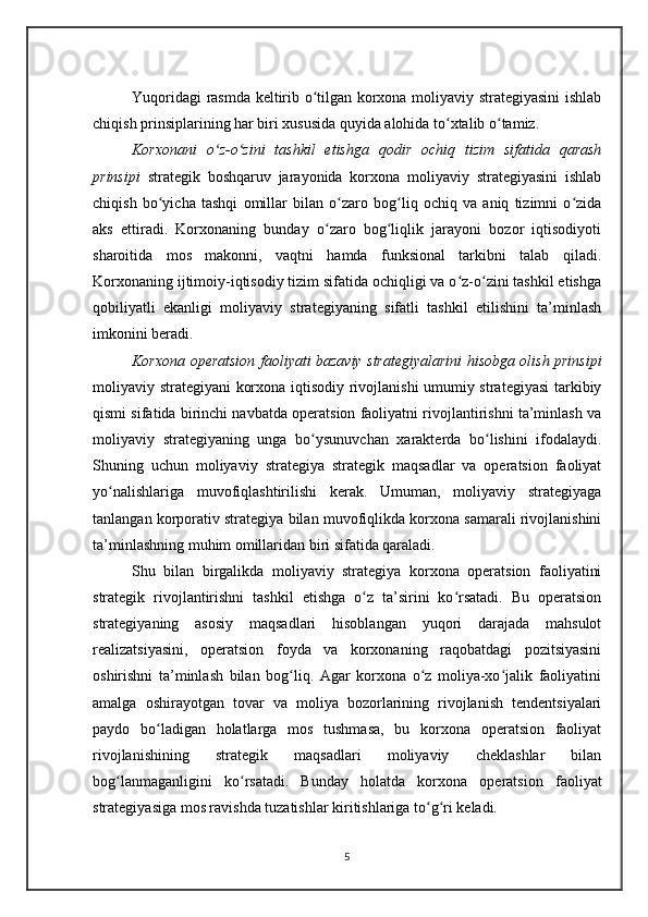 Yuqoridagi rasmda keltirib o tilgan korxona moliyaviy strategiyasini ishlabʻ
chiqish prinsiplarining har biri xususida quyida alohida to xtalib o tamiz.	
ʻ ʻ
Korxonani   o z-o zini   tashkil   etishga   qodir   ochiq   tizim   sifatida   qarash	
ʻ ʻ
prinsipi   strategik   boshqaruv   jarayonida   korxona   moliyaviy   strategiyasini   ishlab
chiqish   bo yicha   tashqi   omillar   bilan   o zaro   bog liq   ochiq   va   aniq   tizimni   o zida	
ʻ ʻ ʻ ʻ
aks   ettiradi.   Korxonaning   bunday   o zaro   bog liqlik   jarayoni   bozor   iqtisodiyoti	
ʻ ʻ
sharoitida   mos   makonni,   vaqtni   hamda   funksional   tarkibni   talab   qiladi.
Korxonaning ijtimoiy-iqtisodiy tizim sifatida ochiqligi va o z-o zini tashkil etishga	
ʻ ʻ
qobiliyatli   ekanligi   moliyaviy   strategiyaning   sifatli   tashkil   etilishini   ta’minlash
imkonini beradi. 
Korxona operatsion faoliyati bazaviy strategiyalarini hisobga olish prinsipi
moliyaviy strategiyani korxona iqtisodiy rivojlanishi  umumiy strategiyasi  tarkibiy
qismi sifatida birinchi navbatda operatsion faoliyatni rivojlantirishni ta’minlash va
moliyaviy   strategiyaning   unga   bo ysunuvchan   xarakterda   bo lishini   ifodalaydi.	
ʻ ʻ
Shuning   uchun   moliyaviy   strategiya   strategik   maqsadlar   va   operatsion   faoliyat
yo nalishlariga   muvofiqlashtirilishi   kerak.   Umuman,   moliyaviy   strategiyaga	
ʻ
tanlangan korporativ strategiya bilan muvofiqlikda korxona samarali rivojlanishini
ta’minlashning muhim omillaridan biri sifatida qaraladi.
Shu   bilan   birgalikda   moliyaviy   strategiya   korxona   operatsion   faoliyatini
strategik   rivojlantirishni   tashkil   etishga   o z   ta’sirini   ko rsatadi.   Bu   operatsion	
ʻ ʻ
strategiyaning   asosiy   maqsadlari   hisoblangan   yuqori   darajada   mahsulot
realizatsiyasini,   operatsion   foyda   va   korxonaning   raqobatdagi   pozitsiyasini
oshirishni   ta’minlash   bilan   bog liq.   Agar   korxona   o z   moliya-xo jalik   faoliyatini	
ʻ ʻ ʻ
amalga   oshirayotgan   tovar   va   moliya   bozorlarining   rivojlanish   tendentsiyalari
paydo   bo ladigan   holatlarga   mos   tushmasa,   bu   korxona   operatsion   faoliyat	
ʻ
rivojlanishining   strategik   maqsadlari   moliyaviy   cheklashlar   bilan
bog lanmaganligini   ko rsatadi.   Bunday   holatda   korxona   operatsion   faoliyat	
ʻ ʻ
strategiyasiga mos ravishda tuzatishlar kiritishlariga to g ri keladi. 	
ʻ ʻ
5