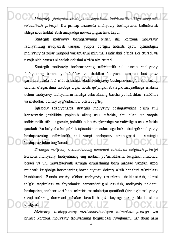 Moliyaviy   faoliyatni   strategik   boshqarishni   tadbirkorlik   stiliga   maqsadli
yo naltirish   prinsipi.ʻ   Bu   prinsip   Biznesda   moliyaviy   boshqaruvni   tadbirkorlik
stiliga mos tashkil etish maqsadga muvofiqligini tavsiflaydi.
Strategik   moliyaviy   boshqaruvning   o sish   stili   korxona   moliyaviy	
ʻ
faoliyatining   rivojlanish   darajasi   yuqori   bo lgan   holatda   qabul   qilinadigan
ʻ
moliyaviy qarorlar muqobil variantlarini minimallashtirishni o zida aks ettiradi va	
ʻ
rivojlanish darajasini saqlab qolishni o zida aks ettiradi.	
ʻ
Strategik   moliyaviy   boshqaruvning   tadbirkorlik   stili   asosini   moliyaviy
faoliyatning   barcha   yo nalishlari   va   shakllari   bo yicha   samarali   boshqaruv	
ʻ ʻ
qarorlari ustida faol ishlash tashkil etadi. Moliyaviy boshqaruvning bu stili tashqi
omillar  o zgarishini hisobga olgan holda qo yilgan strategik maqsadlarga  erishish	
ʻ ʻ
uchun   moliyaviy   faoliyatlarni   amalga   oshirishning   barcha   yo nalishlari,   shakllari	
ʻ
va metodlari doimiy uyg unlashuvi bilan bog liq. 	
ʻ ʻ
Iqtisodiy   adabiyotlarda   strategik   moliyaviy   boshqaruvning   o sish   stili	
ʻ
konservativ   (eskilikka   yopishib   olish)   usul   sifatida,   shu   bilan   bir   vaqtda
tadbirkorlik stili – agressiv, jadallik bilan rivojlanishga yo naltirilgan usul sifatida	
ʻ
qaraladi. Bu bo yicha ko pchilik iqtisodchilar xulosasiga ko ra strategik moliyaviy	
ʻ ʻ ʻ
boshqaruvning   tadbirkorlik   stili   yangi   boshqaruv   paradigmasi   –   strategik
boshqaruv bilan bog lanadi.	
ʻ
Strategik   moliyaviy   rivojlanishning   dominant   sohalarini   belgilash   prinsipi
korxona   moliyaviy   faoliyatining   eng   muhim   yo nalishlarini   belgilash   imkonini	
ʻ
beradi   va   uni   muvaffaqiyatli   amalga   oshirishning   bosh   maqsad   vazifasi   uzoq
muddatli   istiqbolga   korxonaning   bozor   qiymati   doimiy   o sib   borishini   ta’minlash	
ʻ
hisoblanadi.   Bunda   asosiy   e’tibor   moliyaviy   resurslarni   shakllantirish,   ularni
to g ri   taqsimlash   va   foydalanish   samaradorligini   oshirish,   moliyaviy   risklarni	
ʻ ʻ
boshqarish, boshqaruv sifatini oshirish masalalariga qaratiladi (strategik moliyaviy
rivojlanishning   dominant   sohalari   tavsifi   haqida   keyingi   paragrafda   to xtalib	
ʻ
o tilgan).   	
ʻ
Moliyaviy   strategiyaning   moslashuvchanligini   ta’minlash   prinsipi.   Bu
prinsip   korxona   moliyaviy   faoliyatining   kelgusidagi   rivojlanishi   har   doim   ham
6