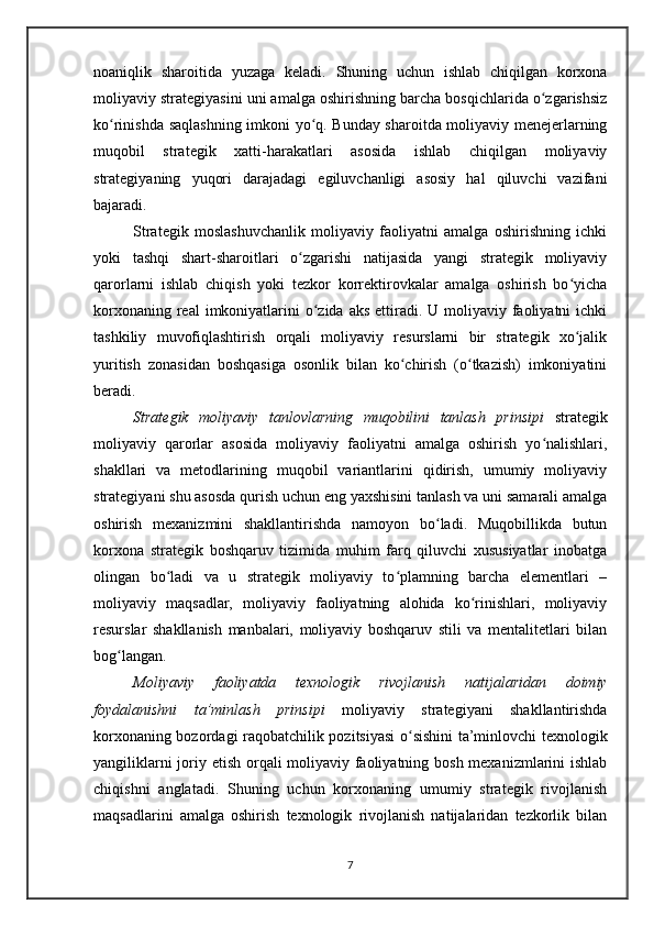 noaniqlik   sharoitida   yuzaga   keladi.   Shuning   uchun   ishlab   chiqilgan   korxona
moliyaviy strategiyasini uni amalga oshirishning barcha bosqichlarida o zgarishsizʻ
ko rinishda saqlashning imkoni yo q. Bunday sharoitda moliyaviy menejerlarning	
ʻ ʻ
muqobil   strategik   xatti-harakatlari   asosida   ishlab   chiqilgan   moliyaviy
strategiyaning   yuqori   darajadagi   egiluvchanligi   asosiy   hal   qiluvchi   vazifani
bajaradi.  
Strategik   moslashuvchanlik   moliyaviy   faoliyatni   amalga   oshirishning   ichki
yoki   tashqi   shart-sharoitlari   o zgarishi   natijasida   yangi   strategik   moliyaviy	
ʻ
qarorlarni   ishlab   chiqish   yoki   tezkor   korrektirovkalar   amalga   oshirish   bo yicha	
ʻ
korxonaning real  imkoniyatlarini  o zida aks  ettiradi. U moliyaviy faoliyatni  ichki	
ʻ
tashkiliy   muvofiqlashtirish   orqali   moliyaviy   resurslarni   bir   strategik   xo jalik	
ʻ
yuritish   zonasidan   boshqasiga   osonlik   bilan   ko chirish   (o tkazish)   imkoniyatini	
ʻ ʻ
beradi.
Strategik   moliyaviy   tanlovlarning   muqobilini   tanlash   prinsipi   strategik
moliyaviy   qarorlar   asosida   moliyaviy   faoliyatni   amalga   oshirish   yo nalishlari,	
ʻ
shakllari   va   metodlarining   muqobil   variantlarini   qidirish,   umumiy   moliyaviy
strategiyani shu asosda qurish uchun eng yaxshisini tanlash va uni samarali amalga
oshirish   mexanizmini   shakllantirishda   namoyon   bo ladi.   Muqobillikda   butun	
ʻ
korxona   strategik   boshqaruv   tizimida   muhim   farq   qiluvchi   xususiyatlar   inobatga
olingan   bo ladi   va   u   strategik   moliyaviy   to plamning   barcha   elementlari   –	
ʻ ʻ
moliyaviy   maqsadlar,   moliyaviy   faoliyatning   alohida   ko rinishlari,   moliyaviy	
ʻ
resurslar   shakllanish   manbalari,   moliyaviy   boshqaruv   stili   va   mentalitetlari   bilan
bog langan. 	
ʻ
Moliyaviy   faoliyatda   texnologik   rivojlanish   natijalaridan   doimiy
foydalanishni   ta’minlash   prinsipi   moliyaviy   strategiyani   shakllantirishda
korxonaning bozordagi raqobatchilik pozitsiyasi  o sishini ta’minlovchi texnologik	
ʻ
yangiliklarni  joriy etish orqali moliyaviy faoliyatning bosh mexanizmlarini  ishlab
chiqishni   anglatadi.   Shuning   uchun   korxonaning   umumiy   strategik   rivojlanish
maqsadlarini   amalga   oshirish   texnologik   rivojlanish   natijalaridan   tezkorlik   bilan
7