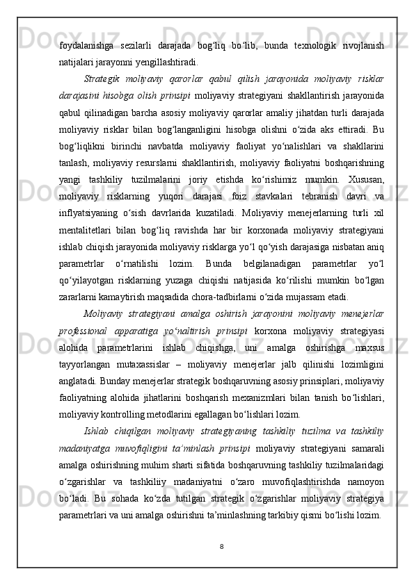 foydalanishga   sezilarli   darajada   bog liq   bo lib,   bunda   texnologik   rivojlanishʻ ʻ
natijalari jarayonni yengillashtiradi.
Strategik   moliyaviy   qarorlar   qabul   qilish   jarayonida   moliyaviy   risklar
darajasini   hisobga   olish   prinsipi   moliyaviy   strategiyani   shakllantirish   jarayonida
qabul   qilinadigan   barcha   asosiy   moliyaviy   qarorlar   amaliy   jihatdan   turli   darajada
moliyaviy   risklar   bilan   bog langanligini   hisobga   olishni   o zida   aks   ettiradi.   Bu	
ʻ ʻ
bog liqlikni   birinchi   navbatda   moliyaviy   faoliyat   yo nalishlari   va   shakllarini	
ʻ ʻ
tanlash,   moliyaviy   resurslarni   shakllantirish,   moliyaviy   faoliyatni   boshqarishning
yangi   tashkiliy   tuzilmalarini   joriy   etishda   ko rishimiz   mumkin.   Xususan,	
ʻ
moliyaviy   risklarning   yuqori   darajasi   foiz   stavkalari   tebranish   davri   va
inflyatsiyaning   o sish   davrlarida   kuzatiladi.   Moliyaviy   menejerlarning   turli   xil	
ʻ
mentalitetlari   bilan   bog liq   ravishda   har   bir   korxonada   moliyaviy   strategiyani	
ʻ
ishlab chiqish jarayonida moliyaviy risklarga yo l qo yish darajasiga nisbatan aniq	
ʻ ʻ
parametrlar   o rnatilishi   lozim.   Bunda   belgilanadigan   parametrlar   yo l	
ʻ ʻ
qo yilayotgan   risklarning   yuzaga   chiqishi   natijasida   ko rilishi   mumkin   bo lgan	
ʻ ʻ ʻ
zararlarni kamaytirish maqsadida chora-tadbirlarni o zida mujassam etadi.	
ʻ
Moliyaviy   strategiyani   amalga   oshirish   jarayonini   moliyaviy   menejerlar
professional   apparatiga   yo naltirish   prinsipi	
ʻ   korxona   moliyaviy   strategiyasi
alohida   parametrlarini   ishlab   chiqishga,   uni   amalga   oshirishga   maxsus
tayyorlangan   mutaxassislar   –   moliyaviy   menejerlar   jalb   qilinishi   lozimligini
anglatadi. Bunday menejerlar strategik boshqaruvning asosiy prinsiplari, moliyaviy
faoliyatning   alohida   jihatlarini   boshqarish   mexanizmlari   bilan   tanish   bo lishlari,	
ʻ
moliyaviy kontrolling metodlarini egallagan bo lishlari lozim. 	
ʻ
Ishlab   chiqilgan   moliyaviy   strategiyaning   tashkiliy   tuzilma   va   tashkiliy
madaniyatga   muvofiqligini   ta’minlash   prinsipi   moliyaviy   strategiyani   samarali
amalga oshirishning muhim sharti sifatida boshqaruvning tashkiliy tuzilmalaridagi
o zgarishlar   va   tashkiliiy   madaniyatni   o zaro   muvofiqlashtirishda   namoyon	
ʻ ʻ
bo ladi.   Bu   sohada   ko zda   tutilgan   strategik   o zgarishlar   moliyaviy   strategiya
ʻ ʻ ʻ
parametrlari va uni amalga oshirishni ta’minlashning tarkibiy qismi bo lishi lozim. 	
ʻ
8