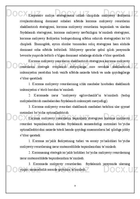 Korporativ   moliya   strategiyasini   ishlab   chiqishda   moliyaviy   faoliyatni
rivojlantirishning   dominant   sohalari   sifatida   korxona   moliyaviy   resurslarini
shakllantirish   strategiyasi,   korxona   moliyaviy   resurslarini   taqsimlash   va   ulardan
foydalanish   strategiyasi,   korxona   moliyaviy   xavfsizligini   ta’minlash   strategiyasi,
korxona moliyaviy faoliyatini boshqarishning sifatini oshirish strategiyalari ko ribʻ
chiqiladi.   Shuningdek,   ayrim   olimlar   tomonidan   soliq   strategiyasi   ham   alohida
dominant   soha   sifatida   keltiriladi.   Moliyaviy   qarorlar   qabul   qilish   jarayonida
bevosita yuqorida keltirib o tilgan dominant sohalarga alohida e’tibor qaratiladi.	
ʻ
Korxona moliyaviy resurslarini shakllantirish strategiyasi korxona moliyaviy
resurslarini   strategik   rivojlanish   ehtiyojlariga   mos   ravishda   shakllantirish
imkoniyatini   yaratishni   bosh   vazifa   sifatida   nazarda   tutadi   va   unda   quyidagilarga
e’tibor qaratiladi:
1.   Korxona   moliyaviy   resurslarining   ichki   manbalar   hisobidan   shakllanish
imkoniyatini o stirib borishni ta’minlash.	
ʻ
2.   Korxonada   zarur   “moliyaviy   egiluvchanlik”ni   ta’minlash   (tashqi
moliyalashtirish manbalaridan foydalanish imkoniyati mavjudligi).
3. Korxona moliyaviy resurslari shakllanish manbalari tarkibini ular qiymat
mezonlari bo yicha optimallashtirish.
ʻ
Korxona   moliyaviy   resurslarini   taqsimlash   strategiyasi   korxona   moliyaviy
resurslari   taqsimlanishini   ulardan   foydalanish   samaradorligi   mezonlari   bo yicha	
ʻ
optimallashtirishni nazarda tutadi hamda quyidagi muammolarni hal qilishga jiddiy
e’tibor qaratadi:
1.   Korxona   xo jalik   faoliyatining   turlari   va   asosiy   yo nalishlari   bo yicha	
ʻ ʻ ʻ
moliyaviy resurslarning zarur mutanosiblikda taqsimlanishini ta’minlash.
2. Korxonaning strategik xo jalik birliklari bo yicha moliyaviy resurslarning	
ʻ ʻ
zarur mutanosiblikda taqsimlanishini ta’minlash.
3.   Korxonada   moliyaviy   resurslardan     foydalanish   jarayonida   ularning
yuqori samaradorlik asosida qaytimini ta’minlash.
9 