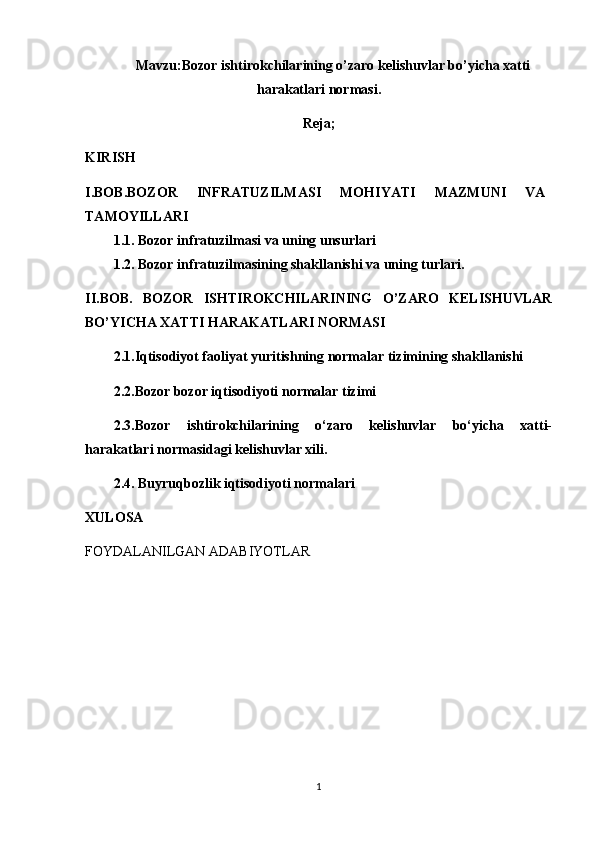 Mavzu: Bozor ishtirokchilarining o’zaro kelishuvlar bo’yicha xatti
harakatlari normasi.
Reja;
KIRISH
I.BOB. BOZOR   INFRATUZILMASI   MOHIYATI   MAZMUNI   VA
TAMOYILLARI
1.1. Bozor infratuzilmasi va uning unsurlari 
1.2.   Bozor infratuzilmasining shakllanishi va uning turlari.
II.BOB.   BOZOR   ISHTIROKCHILARINING   O’ZARO   KELISHUVLAR
BO’YICHA XATTI HARAKATLARI NORMASI
2.1.Iqtisodiyot faoliyat yuritishning normalar tizimining shakllanishi
2.2. Bozor bozor iqtisodiyoti normalar tizimi
2.3. Bozor   ishtirokchilarining   o‘zaro   kelishuvlar   bo‘yicha   xatti-
harakatlari normasidagi kelishuvlar xili .
2.4. Buyruqbozlik iqtisodiyoti normalari
XULOSA
FOYDALANILGAN ADABIYOTLAR
1 