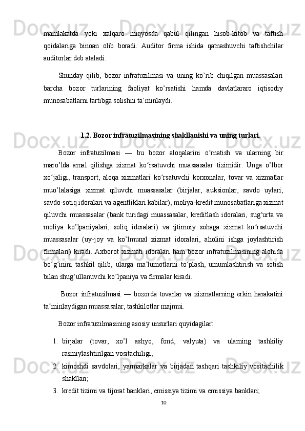 mamlakatda   yoki   xalqaro   miqyosda   qabul   qilingan   hisob-kitob   va   taftish
qoidalariga   binoan   olib   boradi.   Auditor   firma   ishida   qatnashuvchi   taftishchilar
auditorlar d е b ataladi. 
Shunday   qilib,   bozor   infratuzilmasi   va   uning   ko’rib   chiqilgan   muassasalari
barcha   bozor   turlarining   faoliyat   ko’rsatishi   hamda   davlatlararo   iqtisodiy
munosabatlarni tartibga solishni ta’minlaydi.
1.2.   Bozor infratuzilmasining shakllanishi va uning turlari.
Bozor   infratuzilmasi   —   bu   bozor   aloqalarini   o rnatish   va   ularning   birʻ
maro’lda   amal   qilishga   xizmat   ko rsatuvchi   muassasalar   tizimidir.   Unga   o’lbor	
ʻ
xo jaligi,   transport,   aloqa   xizmatlari   ko rsatuvchi   korxonalar,   tovar   va   xizmatlar	
ʻ ʻ
muo’lalasiga   xizmat   qiluvchi   muassasalar   (birjalar,   auksionlar,   savdo   uylari,
savdo-sotiq idoralari va agentliklari kabilar), moliya-kredit munosabatlariga xizmat
qiluvchi   muassasalar   (bank   turidagi   muassasalar,   kreditlash   idoralari,   sug urta   va	
ʻ
moliya   ko’lpaniyalari,   soliq   idoralari)   va   ijtimoiy   sohaga   xizmat   ko rsatuvchi	
ʻ
muassasalar   (uy-joy   va   ko’lmunal   xizmat   idoralari,   aholini   ishga   joylashtirish
firmalari)   kiradi.   Axborot   xizmati   idoralari   ham   bozor   infratuzilmasining   alohida
bo g inini   tashkil   qilib,   ularga   ma lumotlarni   to plash,   umumlashtirish   va   sotish	
ʻ ʻ ʼ ʻ
bilan shug ullanuvchi ko’lpaniya va firmalar kiradi.	
ʻ
  Bozor   infratuzilmasi   —   bozorda   tovarlar   va   xizmatlarning   erkin   harakatini
ta minlaydigan muassasalar, tashkilotlar majmui.	
ʼ
Bozor infratuzilmasining asosiy unsurlari quyidagilar:
1. birjalar   (tovar,   xo’l   ashyo,   fond,   valyuta)   va   ularning   tashkiliy
rasmiylashtirilgan vositachiligi; 
2. kimoshdi   savdolari,   yarmarkalar   va   birjadan   tashqari   tashkiliy   vositachilik
shakllari; 
3. kredit tizimi va tijorat banklari, emissiya tizimi va emissiya banklari; 
10 