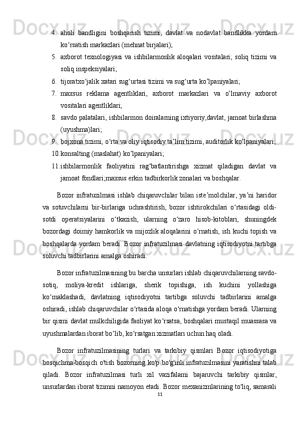 4. aholi   bandligini   boshqarish   tizimi,   davlat   va   nodavlat   bandlikka   yordam
ko rsatish markazlari (mehnat birjalari); ʻ
5. axborot   texnologiyasi   va   ishbilarmonlik   aloqalari   vositalari;   soliq   tizimi   va
soliq inspeksiyalari; 
6. tijoratxo jalik xatari sug urtasi tizimi va sug urta ko’lpaniyalari; 	
ʻ ʻ ʻ
7. maxsus   reklama   agentliklari,   axborot   markazlari   va   o’lmaviy   axborot
vositalari agentliklari; 
8. savdo palatalari, ishbilarmon doiralarning ixtiyoriy,davlat, jamoat birlashma
(uyushma)lari;
9. bojxona tizimi; o rta va oliy iqtisodiy ta lim tizimi, auditorlik ko’lpaniyalari;	
ʻ ʼ
10. konsalting (maslahat) ko’lpaniyalari; 
11. ishbilarmonlik   faoliyatini   rag batlantirishga   xizmat   qiladigan   davlat   va	
ʻ
jamoat fondlari;maxsus erkin tadbirkorlik zonalari va boshqalar.
Bozor  infratuzilmasi   ishlab  chiqaruvchilar   bilan iste molchilar, ya ni   haridor	
ʼ ʼ
va   sotuvchilarni   bir-birlariga   uchrashtirish,   bozor   ishtirokchilari   o rtasidagi   oldi-	
ʻ
sotdi   operatsiyalarini   o tkazish,   ularning   o zaro   hisob-kitoblari,   shuningdek	
ʻ ʻ
bozordagi doimiy hamkorlik va mijozlik aloqalarini o rnatish, ish kuchi topish va	
ʻ
boshqalarda yordam  beradi. Bozor  infratuzilmasi  davlatning iqtisodiyotni  tartibga
soluvchi tadbirlarini amalga oshiradi.
Bozor infratuzilmasining bu barcha unsurlari ishlab chiqaruvchilarning savdo-
sotiq,   moliya-kredit   ishlariga,   sherik   topishiga,   ish   kuchini   yollashiga
ko maklashadi,   davlatning   iqtisodiyotni   tartibga   soluvchi   tadbirlarini   amalga	
ʻ
oshiradi, ishlab chiqaruvchilar o rtasida aloqa o rnatishga yordam beradi. Ularning	
ʻ ʻ
bir qismi davlat mulkchiligida faoliyat ko rsatsa, boshqalari mustaqil muassasa va	
ʻ
uyushmalardan iborat bo lib, ko rsatgan xizmatlari uchun haq oladi.	
ʻ ʻ
Bozor   infratuzilmasining   turlari   va   tarkibiy   qismlari   Bozor   iqtisodiyotiga
bosqichma-bosqich o'tish bozorning ko'p bo'g'inli infratuzilmasini  yaratishni talab
qiladi.   Bozor   infratuzilmasi   turli   xil   vazifalami   bajaruvchi   tarkibiy   qismlar,
unsurlardan iborat tizimni namoyon etadi. Bozor mexanizmlarining to'liq, samarali
11 