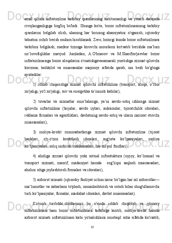 amal   qilishi   infratuzilma   tarkibiy   qismlarining   turlitumanligi   va   yetarli   darajada
rivojlanganligiga   bog'liq   bo'ladi.   Shunga   ko'ra,   bozor   infratuzilmasining   tarkibiy
qismlarini   belgilab   olish,   ulaming   har   birining   ahamiyatini   o'rganish,   iqtisodiy
tabiatini ochib berish muhim hisoblanadi. Zero, hozirgi kunda bozor infratuzilmasi
tarkibini   belgilash,   mazkur   tizimga   kiruvchi   unsurlami   ko'rsatib   berishda   ma’lum
no’luvofiqliklar   mavjud.   Jumladan,   A.O'lmasov   va   M.Sharifxo'jaevlar   bozor
infratuzilmasiga bozor aloqalarini o'rnatishgavasamarali yuritishga xizmat qiluvchi
korxona,   tashkilot   va   muassasalar   majmuyi   sifatida   qarab,   uni   besh   bo'g'inga
ajratadilar:
1)   ishlab   chiqarishga   xizmat   qiluvchi   infratuzilma   (transport,   aloqa,   o’lbor
xo'jaligi, yo'l xo'jaligi, suv va energetika ta’minoti kabilar); 
2)   tovarlar   va   xizmatlar   muo’lalasiga,   ya’ni   savdo-sotiq   ishlariga   xizmat
qiluvchi   infratuzilma   (birjalar,   savdo   uylari,   auksionlar,   tijoratchilik   idoralari,
reklama firmalari va agentliklari, davlatning savdo-sotiq va ularni nazorat etuvchi
muassasalari); 
3)   moliya-kredit   munosabatlariga   xizmat   qiluvchi   infratuzilma   (tijorat
banklari,   o'z-o'zini   kreditlash   idoralari,   sug'urta   ko’lpaniyalari,   moliya
ko’lpaniyalari, soliq undirish mahkamalari, har xil pul fondlari);
4)   aholiga   xizmat   qiluvchi   yoki   sotsial   infrastuktura   (uyjoy,   ko’lmunal   va
transport   xizmati,   maorif,   madaniyat   hamda     sog’liqni   saqlash   muassasalari,
aholini ishga joylashtirish firmalari va idoralari); 
5) axborot xizmati (iqtisodiy faoliyat uchun zarur bo‘lgan har xil axborotlar—
ma’lumotlar va xabarlami to'plash, umumlashtirish va sotish bilan shug'ullanuvchi
turli ko’lpaniyalar, firmalar, maslahat idoralari, davlat muassasalari).
Ko'rinib   turibdiki,olimlarimiz   bu   o'rinda   ishlab   chiqarish   va   ijtimoiy
infratuzilmani   ham   bozor   infratuzilmasi   tarkibiga   kiritib,   moliya-kredit   hamda
axborot  xizmati  infratuzilmasi  kabi  yo'nalishlami   mustaqil  soha   sifatida  ko'rsatib,
12 