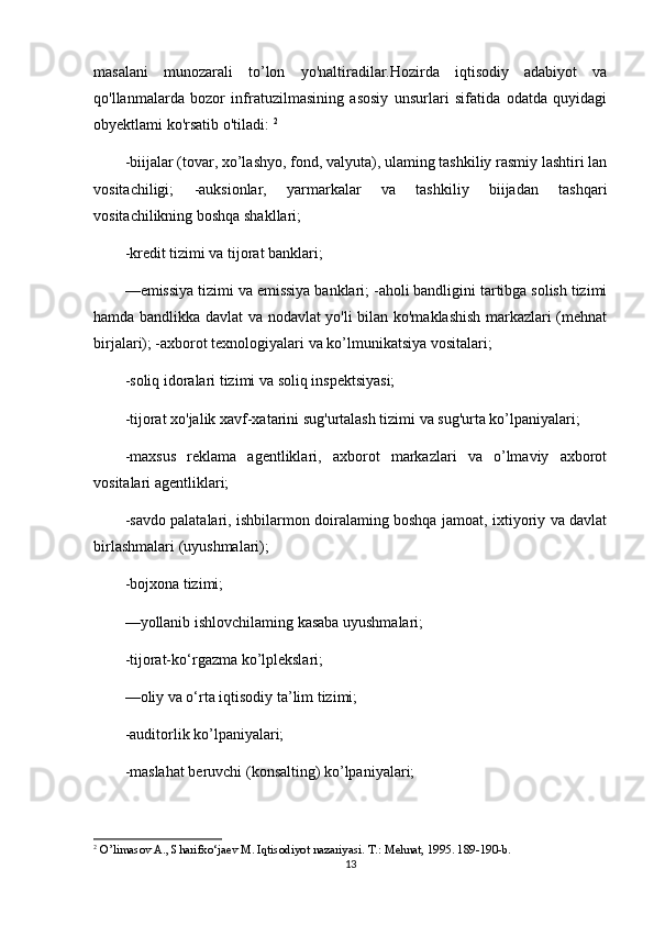 masalani   munozarali   to’lon   yo'naltiradilar.Hozirda   iqtisodiy   adabiyot   va
qo'llanmalarda   bozor   infratuzilmasining   asosiy   unsurlari   sifatida   odatda   quyidagi
obyektlami ko'rsatib o'tiladi:  2
-biijalar (tovar, xo’lashyo, fond, valyuta), ulaming tashkiliy rasmiy lashtiri lan
vositachiligi;   -auksionlar,   yarmarkalar   va   tashkiliy   biijadan   tashqari
vositachilikning boshqa shakllari; 
-kredit tizimi va tijorat banklari; 
—emissiya tizimi va emissiya banklari; -aholi bandligini tartibga solish tizimi
hamda bandlikka davlat va nodavlat yo'li bilan ko'maklashish markazlari (mehnat
birjalari); -axborot texnologiyalari va ko’lmunikatsiya vositalari; 
-soliq idoralari tizimi va soliq inspektsiyasi; 
-tijorat xo'jalik xavf-xatarini sug'urtalash tizimi va sug'urta ko’lpaniyalari; 
-maxsus   reklama   agentliklari,   axborot   markazlari   va   o’lmaviy   axborot
vositalari agentliklari; 
-savdo palatalari, ishbilarmon doiralaming boshqa jamoat, ixtiyoriy va davlat
birlashmalari (uyushmalari); 
-bojxona tizimi; 
—yollanib ishlovchilaming kasaba uyushmalari; 
-tijorat-ko‘rgazma ko’lplekslari; 
—oliy va o‘rta iqtisodiy ta’lim tizimi; 
-auditorlik ko’lpaniyalari; 
-maslahat beruvchi (konsalting) ko’lpaniyalari; 
2
 O’limasov A., Sharifxo‘jaev M. Iqtisodiyot nazariyasi. Т.: Mehnat, 1995. 189-190-b.
13 