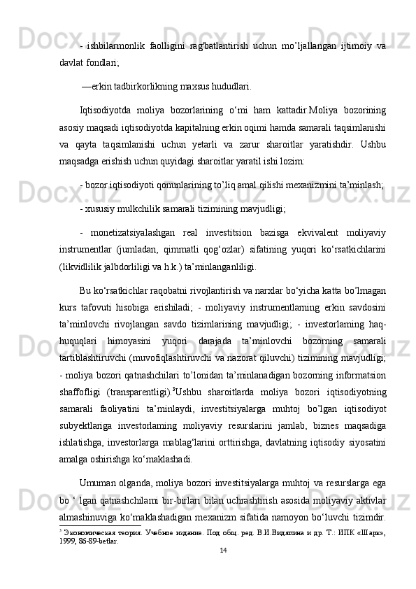 -   ishbilarmonlik   faolligini   rag'batlantirish   uchun   mo’ljallangan   ijtimoiy   va
davlat fondlari;
 —erkin tadbirkorlikning maxsus hududlari.
Iqtisodiyotda   moliya   bozorlarining   o‘mi   ham   kattadir.Moliya   bozorining
asosiy maqsadi iqtisodiyotda kapitalning erkin oqimi hamda samarali taqsimlanishi
va   qayta   taqsimlanishi   uchun   yetarli   va   zarur   sharoitlar   yaratishdir.   Ushbu
maqsadga erishish uchun quyidagi sharoitlar yaratil ishi lozim: 
- bozor iqtisodiyoti qonunlarining to’liq amal qilishi mexanizmini ta’minlash;
- xususiy mulkchilik samarali tizimining mavjudligi; 
-   monetizatsiyalashgan   real   investitsion   bazisga   ekvivalent   moliyaviy
instrumentlar   (jumladan,   qimmatli   qog‘ozlar)   sifatining   yuqori   ko‘rsatkichlarini
(likvidlilik jalbdorliligi va h.k.) ta’minlanganliligi. 
Bu ko‘rsatkichlar raqobatni rivojlantirish va narxlar bo‘yicha katta bo’lmagan
kurs   tafovuti   hisobiga   erishiladi;   -   moliyaviy   instrumentlarning   erkin   savdosini
ta’minlovchi   rivojlangan   savdo   tizimlarining   mavjudligi;   -   investorlaming   haq-
huquqlari   himoyasini   yuqori   darajada   ta’minlovchi   bozorning   samarali
tartiblashtiruvchi (muvofiqlashtiruvchi va nazorat qiluvchi) tizimining mavjudligi;
- moliya bozori qatnashchilari to’lonidan ta’minlanadigan bozorning informatsion
shaffofligi   (transparentligi). 3
Ushbu   sharoitlarda   moliya   bozori   iqtisodiyotning
samarali   faoliyatini   ta’minlaydi,   investitsiyalarga   muhtoj   bo’lgan   iqtisodiyot
subyektlariga   investorlaming   moliyaviy   resurslarini   jamlab,   biznes   maqsadiga
ishlatishga,   investorlarga   mablag‘larini   orttirishga,   davlatning   iqtisodiy   siyosatini
amalga oshirishga ko‘maklashadi.
Umuman olganda, moliya bozori  investitsiyalarga muhtoj  va resurslarga  ega
bo ‘  lgan  qatnashchilami  bir-birlari   bilan uchrashtirish  asosida   moliyaviy aktivlar
almashinuviga   ko‘maklashadigan   mexanizm   sifatida  namoyon   bo‘luvchi   tizimdir.
3
  Экономическая   теория.   Учебное   издание.   Под   общ.   ред.   В.И.Видяпина   и   др.   Т.:   ИПК   «Шарк»,
1999, 86-89-betlar.
14 