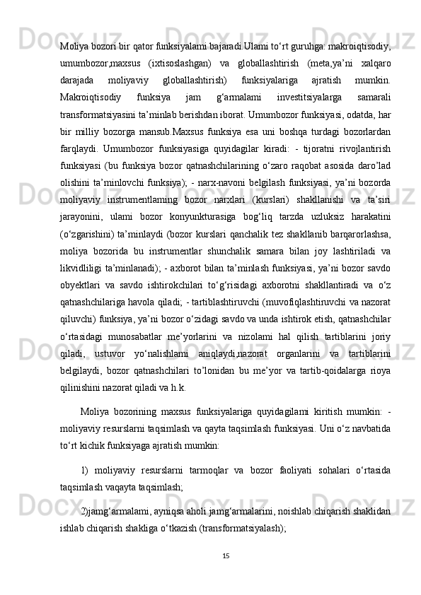 Moliya bozori bir qator funksiyalami bajaradi.Ulami to‘rt guruhga: makroiqtisodiy,
umumbozor,maxsus   (ixtisoslashgan)   va   globallashtirish   (meta,ya’ni   xalqaro
darajada   moliyaviy   globallashtirish)   funksiyalariga   ajratish   mumkin.
Makroiqtisodiy   funksiya   jam   g‘armalami   investitsiyalarga   samarali
transformatsiyasini ta’minlab berishdan iborat. Umumbozor funksiyasi, odatda, har
bir   milliy   bozorga   mansub.Maxsus   funksiya   esa   uni   boshqa   turdagi   bozorlardan
farqlaydi.   Umumbozor   funksiyasiga   quyidagilar   kiradi:   -   tijoratni   rivojlantirish
funksiyasi   (bu   funksiya   bozor   qatnashchilarining   o‘zaro   raqobat   asosida   daro’lad
olishini  ta’minlovchi  funksiya);   -  narx-navoni   belgilash  funksiyasi,   ya’ni   bozorda
moliyaviy   instrumentlaming   bozor   narxlari   (kurslari)   shakllanishi   va   ta’siri
jarayonini,   ulami   bozor   konyunkturasiga   bog‘liq   tarzda   uzluksiz   harakatini
(o‘zgarishini)  ta’minlaydi  (bozor  kurslari  qanchalik  tez shakllanib barqarorlashsa,
moliya   bozorida   bu   instrumentlar   shunchalik   samara   bilan   joy   lashtiriladi   va
likvidliligi ta’minlanadi); - axborot bilan ta’minlash funksiyasi, ya’ni bozor savdo
obyektlari   va   savdo   ishtirokchilari   to‘g‘risidagi   axborotni   shakllantiradi   va   o‘z
qatnashchilariga havola qiladi; - tartiblashtiruvchi (muvofiqlashtiruvchi va nazorat
qiluvchi) funksiya, ya’ni bozor o‘zidagi savdo va unda ishtirok etish, qatnashchilar
o‘rtasidagi   munosabatlar   me’yorlarini   va   nizolami   hal   qilish   tartiblarini   joriy
qiladi,   ustuvor   yo‘nalishlami   aniqlaydi,nazorat   organlarini   va   tartiblarini
belgilaydi,   bozor   qatnashchilari   to’lonidan   bu   me’yor   va   tartib-qoidalarga   rioya
qilinishini nazorat qiladi va h.k. 
Moliya   bozorining   maxsus   funksiyalariga   quyidagilami   kiritish   mumkin:   -
moliyaviy resurslarni taqsimlash va qayta taqsimlash funksiyasi. Uni o‘z navbatida
to‘rt kichik funksiyaga ajratish mumkin: 
1)   moliyaviy   resurslarni   tarmoqlar   va   bozor   faoliyati   sohalari   o‘rtasida
taqsimlash vaqayta taqsimlash; 
2)jamg‘armalami, ayniqsa aholi jamg‘armalarini, noishlab chiqarish shaklidan
ishlab chiqarish shakliga o‘tkazish (transformatsiyalash); 
15 