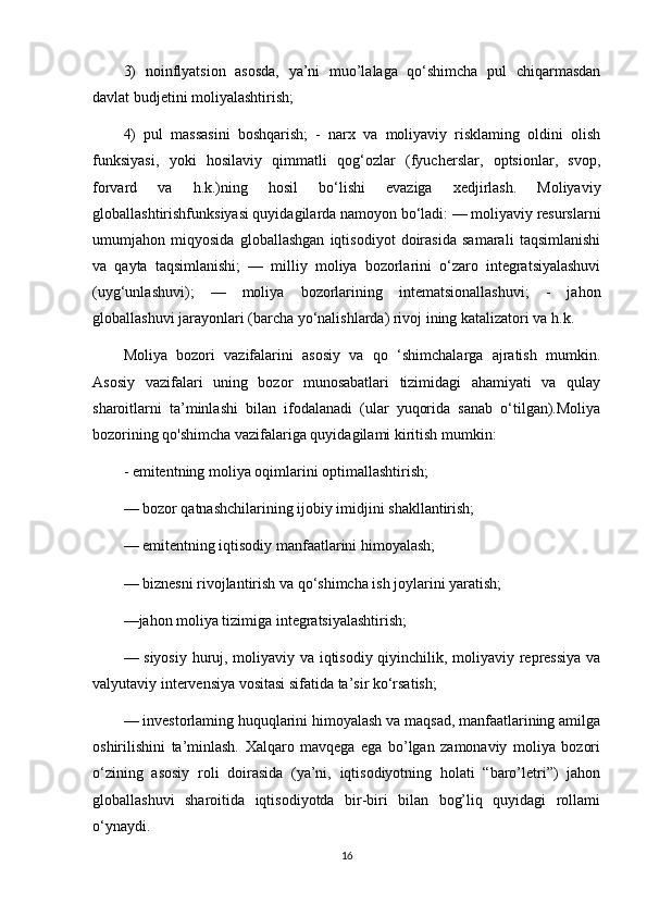 3)   noinflyatsion   asosda,   ya’ni   muo’lalaga   qo‘shimcha   pul   chiqarmasdan
davlat budjetini moliyalashtirish; 
4)   pul   massasini   boshqarish;   -   narx   va   moliyaviy   risklaming   oldini   olish
funksiyasi,   yoki   hosilaviy   qimmatli   qog‘ozlar   (fyucherslar,   optsionlar,   svop,
forvard   va   h.k.)ning   hosil   bo‘lishi   evaziga   xedjirlash.   Moliyaviy
globallashtirishfunksiyasi quyidagilarda namoyon bo‘ladi: — moliyaviy resurslarni
umumjahon   miqyosida   globallashgan   iqtisodiyot   doirasida   samarali   taqsimlanishi
va   qayta   taqsimlanishi;   —   milliy   moliya   bozorlarini   о‘zaro   integratsiyalashuvi
(uyg‘unlashuvi);   —   moliya   bozorlarining   intematsionallashuvi;   -   jahon
globallashuvi jarayonlari (barcha yo‘nalishlarda) rivoj ining katalizatori va h.k. 
Moliya   bozori   vazifalarini   asosiy   va   qo   ‘shimchalarga   ajratish   mumkin.
Asosiy   vazifalari   uning   bozor   munosabatlari   tizimidagi   ahamiyati   va   qulay
sharoitlarni   ta’minlashi   bilan   ifodalanadi   (ular   yuqorida   sanab   o‘tilgan).Moliya
bozorining qo'shimcha vazifalariga quyidagilami kiritish mumkin: 
- emitentning moliya oqimlarini optimallashtirish;
— bozor qatnashchilarining ijobiy imidjini shakllantirish;
— emitentning iqtisodiy manfaatlarini himoyalash; 
— biznesni rivojlantirish va qo‘shimcha ish joylarini yaratish; 
—jahon moliya tizimiga integratsiyalashtirish; 
— siyosiy huruj, moliyaviy va iqtisodiy qiyinchilik, moliyaviy repressiya va
valyutaviy intervensiya vositasi sifatida ta’sir ko‘rsatish; 
— investorlaming huquqlarini himoyalash va maqsad, manfaatlarining amilga
oshirilishini   ta’minlash.   Xalqaro   mavqega   ega   bo’lgan   zamonaviy   moliya   bozori
o‘zining   asosiy   roli   doirasida   (ya’ni,   iqtisodiyotning   holati   “baro’letri”)   jahon
globallashuvi   sharoitida   iqtisodiyotda   bir-biri   bilan   bog’liq   quyidagi   rollami
o‘ynaydi. 
16 