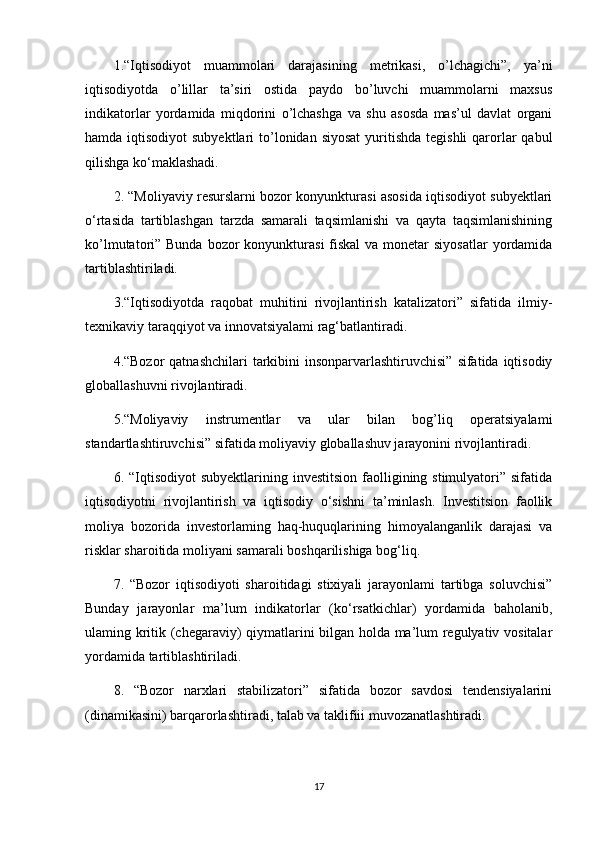 1.“Iqtisodiyot   muammolari   darajasining   metrikasi,   o’lchagichi”,   ya’ni
iqtisodiyotda   o’lillar   ta’siri   ostida   paydo   bo’luvchi   muammolarni   maxsus
indikatorlar   yordamida   miqdorini   o’lchashga   va   shu   asosda   mas’ul   davlat   organi
hamda iqtisodiyot  subyektlari  to’lonidan siyosat  yuritishda  tegishli  qarorlar  qabul
qilishga ko‘maklashadi. 
2. “Moliyaviy resurslarni bozor konyunkturasi asosida iqtisodiyot subyektlari
o‘rtasida   tartiblashgan   tarzda   samarali   taqsimlanishi   va   qayta   taqsimlanishining
ko’lmutatori” Bunda bozor  konyunkturasi  fiskal  va  monetar  siyosatlar  yordamida
tartiblashtiriladi. 
3.“Iqtisodiyotda   raqobat   muhitini   rivojlantirish   katalizatori”   sifatida   ilmiy-
texnikaviy taraqqiyot va innovatsiyalami rag‘batlantiradi. 
4.“Bozor  qatnashchilari  tarkibini  insonparvarlashtiruvchisi”  sifatida iqtisodiy
globallashuvni rivojlantiradi. 
5.“Moliyaviy   instrumentlar   va   ular   bilan   bog’liq   operatsiyalami
standartlashtiruvchisi” sifatida moliyaviy globallashuv jarayonini rivojlantiradi. 
6. “Iqtisodiyot   subyektlarining investitsion   faolligining stimulyatori”  sifatida
iqtisodiyotni   rivojlantirish   va   iqtisodiy   o‘sishni   ta’minlash.   Investitsion   faollik
moliya   bozorida   investorlaming   haq-huquqlarining   himoyalanganlik   darajasi   va
risklar sharoitida moliyani samarali boshqarilishiga bog‘liq. 
7.   “Bozor   iqtisodiyoti   sharoitidagi   stixiyali   jarayonlami   tartibga   soluvchisi”
Bunday   jarayonlar   ma’lum   indikatorlar   (ko‘rsatkichlar)   yordamida   baholanib,
ulaming kritik (chegaraviy) qiymatlarini bilgan holda ma’lum regulyativ vositalar
yordamida tartiblashtiriladi. 
8.   “Bozor   narxlari   stabilizatori”   sifatida   bozor   savdosi   tendensiyalarini
(dinamikasini) barqarorlashtiradi, talab va taklifiii muvozanatlashtiradi. 
17 