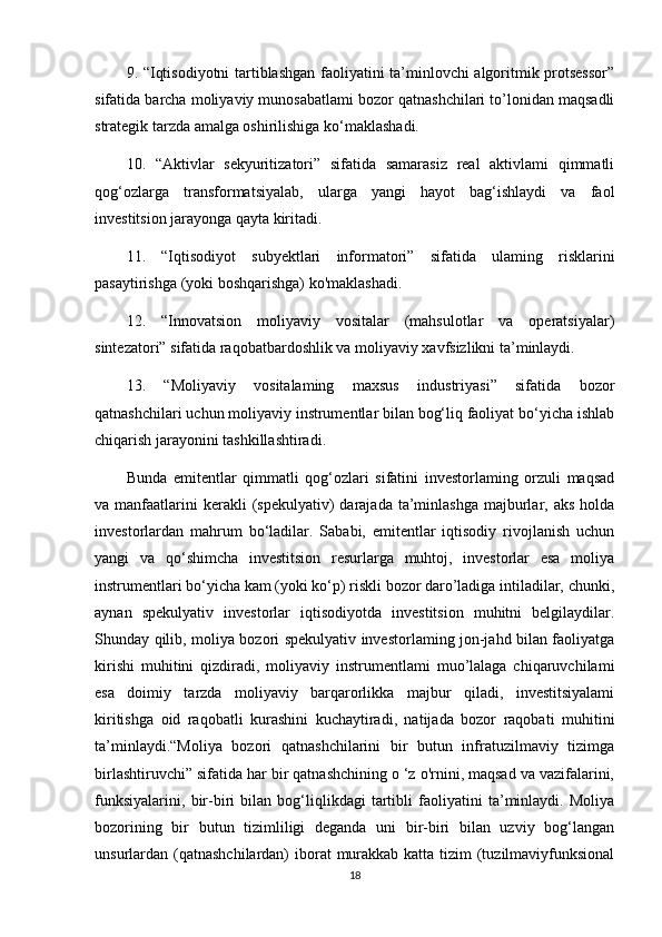 9. “Iqtisodiyotni  tartiblashgan faoliyatini ta’minlovchi algoritmik protsessor”
sifatida barcha moliyaviy munosabatlami bozor qatnashchilari to’lonidan maqsadli
strategik tarzda amalga oshirilishiga ko‘maklashadi. 
10.   “Aktivlar   sekyuritizatori”   sifatida   samarasiz   real   aktivlami   qimmatli
qog‘ozlarga   transformatsiyalab,   ularga   yangi   hayot   bag‘ishlaydi   va   faol
investitsion jarayonga qayta kiritadi. 
11.   “Iqtisodiyot   subyektlari   informatori”   sifatida   ulaming   risklarini
pasaytirishga (yoki boshqarishga) ko'maklashadi. 
12.   “Innovatsion   moliyaviy   vositalar   (mahsulotlar   va   operatsiyalar)
sintezatori” sifatida raqobatbardoshlik va moliyaviy xavfsizlikni ta’minlaydi. 
13.   “Moliyaviy   vositalaming   maxsus   industriyasi”   sifatida   bozor
qatnashchilari uchun moliyaviy instrumentlar bilan bog‘liq faoliyat bo‘yicha ishlab
chiqarish jarayonini tashkillashtiradi. 
Bunda   emitentlar   qimmatli   qog‘ozlari   sifatini   investorlaming   orzuli   maqsad
va manfaatlarini  kerakli   (spekulyativ)   darajada  ta’minlashga  majburlar, aks  holda
investorlardan   mahrum   bo‘ladilar.   Sababi,   emitentlar   iqtisodiy   rivojlanish   uchun
yangi   va   qo‘shimcha   investitsion   resurlarga   muhtoj,   investorlar   esa   moliya
instrumentlari bo‘yicha kam (yoki ko‘p) riskli bozor daro’ladiga intiladilar, chunki,
aynan   spekulyativ   investorlar   iqtisodiyotda   investitsion   muhitni   belgilaydilar.
Shunday qilib, moliya bozori spekulyativ investorlaming jon-jahd bilan faoliyatga
kirishi   muhitini   qizdiradi,   moliyaviy   instrumentlami   muo’lalaga   chiqaruvchilami
esa   doimiy   tarzda   moliyaviy   barqarorlikka   majbur   qiladi,   investitsiyalami
kiritishga   oid   raqobatli   kurashini   kuchaytiradi,   natijada   bozor   raqobati   muhitini
ta’minlaydi.“Moliya   bozori   qatnashchilarini   bir   butun   infratuzilmaviy   tizimga
birlashtiruvchi” sifatida har bir qatnashchining o ‘z o'rnini, maqsad va vazifalarini,
funksiyalarini,   bir-biri   bilan   bog‘liqlikdagi   tartibli   faoliyatini   ta’minlaydi.   Moliya
bozorining   bir   butun   tizimliligi   deganda   uni   bir-biri   bilan   uzviy   bog‘langan
unsurlardan (qatnashchilardan)  iborat  murakkab katta tizim  (tuzilmaviyfunksional
18 