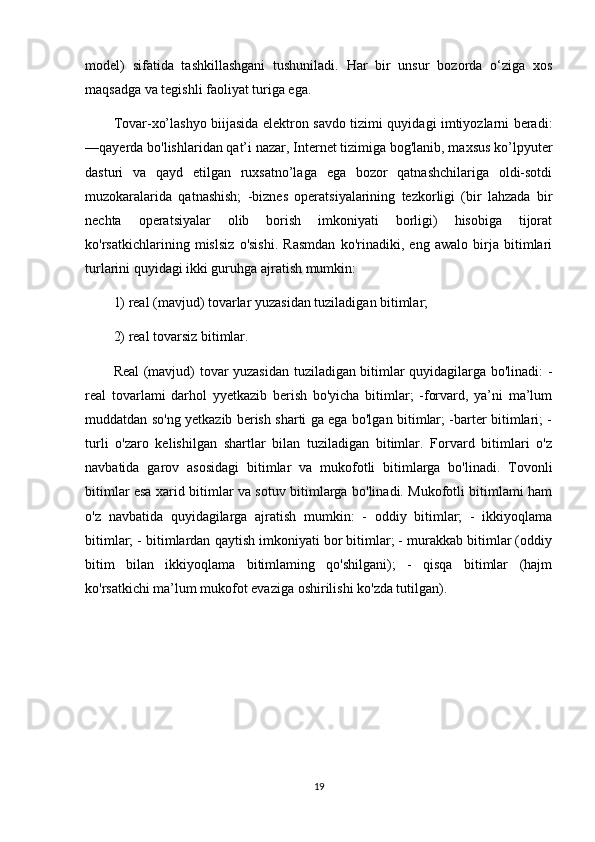 model)   sifatida   tashkillashgani   tushuniladi.   Har   bir   unsur   bozorda   o‘ziga   xos
maqsadga va tegishli faoliyat turiga ega. 
Tovar-xo’lashyo biijasida elektron savdo tizimi quyidagi imtiyozlarni beradi:
—qayerda bo'lishlaridan qat’i nazar, Internet tizimiga bog'lanib, maxsus ko’lpyuter
dasturi   va   qayd   etilgan   ruxsatno’laga   ega   bozor   qatnashchilariga   oldi-sotdi
muzokaralarida   qatnashish;   -biznes   operatsiyalarining   tezkorligi   (bir   lahzada   bir
nechta   operatsiyalar   olib   borish   imkoniyati   borligi)   hisobiga   tijorat
ko'rsatkichlarining   mislsiz   o'sishi.   Rasmdan   ko'rinadiki,   eng   awalo   birja   bitimlari
turlarini quyidagi ikki guruhga ajratish mumkin: 
1) real (mavjud) tovarlar yuzasidan tuziladigan bitimlar; 
2) real tovarsiz bitimlar. 
Real (mavjud) tovar yuzasidan tuziladigan bitimlar quyidagilarga bo'linadi: -
real   tovarlami   darhol   yyetkazib   berish   bo'yicha   bitimlar;   -forvard,   ya’ni   ma’lum
muddatdan so'ng yetkazib berish sharti ga ega bo'lgan bitimlar; -barter bitimlari; -
turli   o'zaro   kelishilgan   shartlar   bilan   tuziladigan   bitimlar.   Forvard   bitimlari   o'z
navbatida   garov   asosidagi   bitimlar   va   mukofotli   bitimlarga   bo'linadi.   Tovonli
bitimlar esa xarid bitimlar va sotuv bitimlarga bo'linadi. Mukofotli bitimlami ham
o'z   navbatida   quyidagilarga   ajratish   mumkin:   -   oddiy   bitimlar;   -   ikkiyoqlama
bitimlar; - bitimlardan qaytish imkoniyati bor bitimlar; - murakkab bitimlar (oddiy
bitim   bilan   ikkiyoqlama   bitimlaming   qo'shilgani);   -   qisqa   bitimlar   (hajm
ko'rsatkichi ma’lum mukofot evaziga oshirilishi ko'zda tutilgan). 
19 