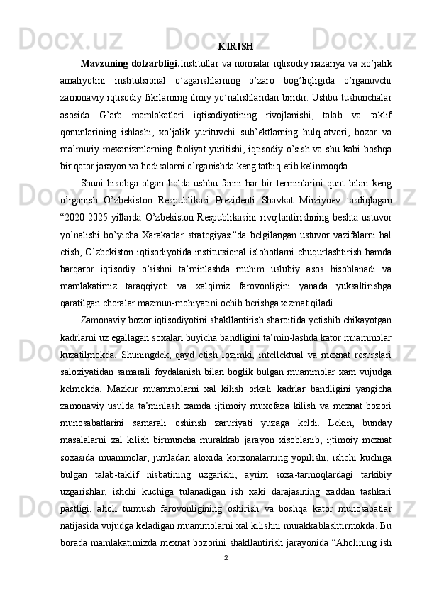 KIRISH
Mavzuning dolzarbligi. Institutlar va normalar iqtisodiy nazariya va xo’jalik
amaliyotini   institutsional   o’zgarishlarning   o’zaro   bog’liqligida   o’rganuvchi
zamonaviy iqtisodiy fikrlarning ilmiy yo’nalishlaridan biridir. Ushbu tushunchalar
asosida   G’arb   mamlakatlari   iqtisodiyotining   rivojlanishi,   talab   va   taklif
qonunlarining   ishlashi,   xo’jalik   yurituvchi   sub’ektlarning   hulq-atvori,   bozor   va
ma’muriy mexanizmlarning faoliyat  yuritishi, iqtisodiy o’sish va shu kabi boshqa
bir qator jarayon va hodisalarni o’rganishda keng tatbiq etib kelinmoqda.
Shuni   hisobga   olgan   holda   ushbu   fanni   har   bir   terminlarini   qunt   bilan   keng
o’rganish   O’zbekiston   Respublikasi   Prezidenti   Shavkat   Mirziyoev   tasdiqlagan
“2020-2025-yillarda   O’zbekiston   Respublikasini   rivojlantirishning   beshta   ustuvor
yo’nalishi   bo’yicha   Xarakatlar   strategiyasi”da   belgilangan   ustuvor   vazifalarni   hal
etish, O’zbekiston iqtisodiyotida institutsional  islohotlarni chuqurlashtirish hamda
barqaror   iqtisodiy   o’sishni   ta’minlashda   muhim   uslubiy   asos   hisoblanadi   va
mamlakatimiz   taraqqiyoti   va   xalqimiz   farovonligini   yanada   yuksaltirishga
qaratilgan choralar mazmun-mohiyatini ochib berishga xizmat qiladi.
Zamonaviy bozor iqtisodiyotini shakllantirish sharoitida yetishib chikayotgan
kadrlarni uz egallagan soxalari buyicha bandligini ta’min-lashda kator muammolar
kuzatilmokda.   Shuningdek,   qayd   etish   lozimki,   intellektual   va   mexnat   resurslari
saloxiyatidan   samarali   foydalanish   bilan   boglik   bulgan   muammolar   xam   vujudga
kelmokda.   Mazkur   muammolarni   xal   kilish   orkali   kadrlar   bandligini   yangicha
zamonaviy   usulda   ta’minlash   xamda   ijtimoiy   muxofaza   kilish   va   mexnat   bozori
munosabatlarini   samarali   oshirish   zaruriyati   yuzaga   keldi.   Lekin,   bunday
masalalarni   xal   kilish   birmuncha   murakkab   jarayon   xisoblanib,   ijtimoiy   mexnat
soxasida   muammolar,   jumladan   aloxida   korxonalarning   yopilishi,   ishchi   kuchiga
bulgan   talab-taklif   nisbatining   uzgarishi,   ayrim   soxa-tarmoqlardagi   tarkibiy
uzgarishlar,   ishchi   kuchiga   tulanadigan   ish   xaki   darajasining   xaddan   tashkari
pastligi,   aholi   turmush   farovonligining   oshirish   va   boshqa   kator   munosabatlar
natijasida vujudga keladigan muammolarni xal kilishni murakkablashtirmokda. Bu
borada  mamlakatimizda mexnat  bozorini  shakllantirish jarayonida “Aholining ish
2 