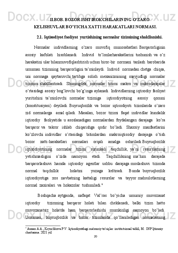 II.BOB. BOZOR ISHTIROKCHILARINING O’ZARO
KELISHUVLAR BO’YICHA XATTI HARAKATLARI NORMASI.
2.1. Iqtisodiyot faoliyat  yurtishining normalar tizimining shakllanishi.
Normalar     individlarning     o’zaro     muvofiq     munosabatlari   Barqarorliginin
asosiy     kafolati     hisoblanadi.     Individ     to’lonlarharakatlarini   tushunish   va   o’z
harakatini ular bilanmuvofiqlashtirish uchun biror-bir  normani  tanlash  barobarida
umuman  tizimning  barqarorligini ta’minlaydi.  Individ   normadan chetga  chiqsa,
uni   normaga   qaytaruvchi tartibga   solish   mexanizmining   mavjudligi   normalar
tizimini shakllantiradi.   Shuningdek,   normalar   tizimi   makro   va   mikrodarajalar
o’rtasidagi   asosiy   bog’lovchi  bo’g’inga  aylanadi.   Individlarning  iqtisodiy  faoliyat
yuritishini   ta’minlovchi   normalar   tizimiga     iqtisodiyotning     asosiy     qonuni
(konstitusiyasi)  deyiladi. Buyruqbozlik  va  bozor  iqtisodiyoti  tizimlarida  o’zaro
zid   normalarga     amal qiladi.   Masalan,   bozor   tizimi   faqat   individlar   kundalik
iqtisodiy     faoliyatida   u   asoslanadigan   normalardan   foydalangan   darajaga     ko’ra
barqaror   va     takror     ishlab     chiqarishga     qodir     bo’ladi.     Shaxsiy     manfaatlarini
ko’zlovchi   individlar     o’rtasidagi     bitimlardan     makroiqtisodiy     darajaga     o’tish
bozor   xatti-harakatlari   normalari   orqali   amalga   oshiriladi.Buyruqbozlik
iqtisodiyotining     normalar     tizimi     surunkali     taqchillik,   ya’ni     resurslarning
yetishmasligini     o’zida     namoyon     etadi.     Taqchillikning   ma’lum     darajada
barqarorlashuvi   hamda   iqtisodiy   agentlar   ushbu   darajaga moslashuvi    tizimda
normal     taqchillik         holatini       yuzaga     keltiradi.     Bunda   buyruqbozlik
iqtisodiyotiga     xos     navbatning     kattaligi     resurslar     va     tayyor   mahsulotlarning
normal  zaxiralari  va  hokazolar  tushuniladi. 4
    Boshqacha   aytganda,     nafaqat     Val’ras     bo’yicha     umumiy     muvozanat
iqtisodiy     tizimning   barqaror   holati   bilan   cheklanadi,   balki   tizim   hatto
muvozanatsiz   holatda   ham   barqarorlashishi   mumkinligi   namoyon   bo’ladi.
Umuman,     buyruqbozlik     va     bozor     tizimlarida     qo’llaniladigan     normalarning
4
 Auzan A.A., Kryuchkova P.V. Iqtisodiyotdagi ma'muriy to'siqlar: institutsional tahlil, M.: INP Ijtimoiy 
shartnoma. 2021 yil
20 