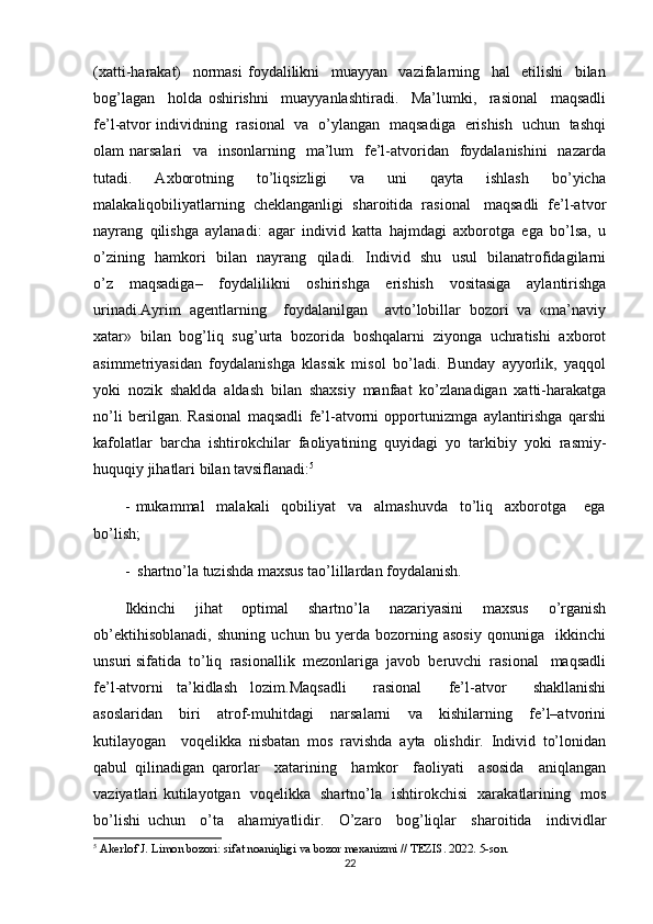 (xatti-harakat)     normasi   foydalilikni     muayyan     vazifalarning     hal     etilishi     bilan
bog’lagan     holda   oshirishni     muayyanlashtiradi.     Ma’lumki,     rasional     maqsadli
fe’l-atvor individning   rasional   va   o’ylangan   maqsadiga   erishish   uchun   tashqi
olam  narsalari    va   insonlarning   ma’lum    fe’l-atvoridan   foydalanishini    nazarda
tutadi.     Axborotning     to’liqsizligi     va     uni     qayta     ishlash     bo’yicha
malakaliqobiliyatlarning  cheklanganligi  sharoitida  rasional   maqsadli  fe’l-atvor
nayrang   qilishga   aylanadi:   agar   individ   katta   hajmdagi   axborotga   ega   bo’lsa,   u
o’zining   hamkori   bilan   nayrang   qiladi.   Individ   shu   usul   bilanatrofidagilarni
o’z   maqsadiga–   foydalilikni   oshirishga   erishish   vositasiga   aylantirishga
urinadi.Ayrim   agentlarning     foydalanilgan     avto’lobillar   bozori   va   «ma’naviy
xatar»  bilan  bog’liq  sug’urta  bozorida  boshqalarni  ziyonga  uchratishi  axborot
asimmetriyasidan   foydalanishga   klassik   misol   bo’ladi.   Bunday   ayyorlik,   yaqqol
yoki   nozik   shaklda   aldash   bilan   shaxsiy   manfaat   ko’zlanadigan   xatti-harakatga
no’li   berilgan.   Rasional   maqsadli   fe’l-atvorni   opportunizmga   aylantirishga   qarshi
kafolatlar   barcha   ishtirokchilar   faoliyatining   quyidagi   yo   tarkibiy   yoki   rasmiy-
huquqiy jihatlari bilan tavsiflanadi: 5
-   mukammal     malakali     qobiliyat     va     almashuvda     to’liq     axborotga       ega
bo’lish;
-  shartno’la tuzishda maxsus tao’lillardan foydalanish. 
Ikkinchi   jihat   optimal   shartno’la   nazariyasini   maxsus   o’rganish
ob’ektihisoblanadi,   shuning   uchun   bu   yerda   bozorning   asosiy   qonuniga     ikkinchi
unsuri sifatida  to’liq  rasionallik  mezonlariga  javob  beruvchi  rasional   maqsadli
fe’l-atvorni   ta’kidlash   lozim.Maqsadli     rasional     fe’l-atvor     shakllanishi
asoslaridan     biri     atrof-muhitdagi     narsalarni     va     kishilarning     fe’l–atvorini
kutilayogan     voqelikka   nisbatan   mos   ravishda   ayta   olishdir.   Individ   to’lonidan
qabul   qilinadigan   qarorlar     xatarining     hamkor     faoliyati     asosida     aniqlangan
vaziyatlari kutilayotgan   voqelikka   shartno’la   ishtirokchisi   xarakatlarining   mos
bo’lishi   uchun     o’ta     ahamiyatlidir.     O’zaro     bog’liqlar     sharoitida     individlar
5
 Akerlof J. Limon bozori: sifat noaniqligi va bozor mexanizmi // TEZIS. 2022. 5-son.
22 