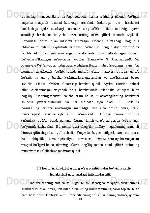 o’rtasidagi munosobatlarni   tartibga   soluvchi   norma   sifatidagi   ishonch   bo’lgan
taqdirda   maqsadli   rasional   harakatga   erishiladi.   Individga     o’z     harakatini
boshlashiga     qadar     atrofdagi     harakatlar     aniq   bo’lib,     individ     tanloviga     ayrim
atrofdagi     harakatlar     bo’yicha   kutilishlarning     ta’sir     qilishi     ishonch     deyiladi.
Bozordagi     bitim     bilan   individuallashmagan     ishonch     o’rtasidagi     bog’liqlik
oldindan  to’lovlarning qilishida  namoyon  bo’ladi.  Bu  eng  oddiy  bozor  bitimi
hisoblanadi. Iqtisodiyoti   rivojlangan   malakatlarda   individuallashmagan   ishonch
bo’yicha   o’tkazilgan     so’rovlarga     javoblar     (Daniya-94     %;     Germaniya-90     %;
Fransiya-84%)da   yuqori   natijalarga   erishilgan.Bozor     iqtisodiyotining     yana     bir
normasi     xayrihohlik     bo’lib,     bunda   individ     o’zini     hamkor     o’rniga     qo’yib
ko’radi     va     uning     barcha     kechinmalari,   qiziqishlari     va     mo’ljallarini     bozor
sub’ekti     sifatida     o’zidan     o’tkazishga   harakat     qiladi.     Ayrim     shaxslar     doirasi
bilan     cheklanmagan     xayrihohlik   o’z     harakatlarida     erkinlikka     chiqqani     bilan
bog’liq.  Insonning faoliyati  qancha  erkin  bo’lsa,  u  atrofdagilarning  harakatini
shuncha     yaxshi   tushunadi     va     uni     oldindan     ayta     oladi.     Bu       erkinlik
normasining     rasional   asoslangan     maqsadga     erishishda     to’siq     emas,     balki
muvaffaqiyat     shartiga   aylanishini     ta’minlaydi.     So’nggi     norma     ochiqlik
(erkinlik)     bo’lib,     bunda   qonunni     hurmat   kilish   va   o’z   ixtiyoriga     ko’ra,   unga
bo’ysinish   tushuniladi.   Bu   norma   ayni   chog’da,   mulkiy   huquqlarning   samarali
himoya  qilinishiga  ham  yo’l   ochadi.    Yuqorida     bayon    etilganlardan    shu    narsa
kelib     chiqadiki,     bozor   iqtisodiyoti     normalari     tizimida   ham   ayrim   nuqsonlar
mavjud bo’lgani holda, ularning   o’zaro   bog’liq   tarzda   amal    qilishi    tizimning
muntazam tako’lillashuviga xizmat qiladi.
2.3. Bozor ishtirokchilarining o‘zaro kelishuvlar bo‘yicha xatti-
harakatlari normasidagi kelishuvlar xili .
Haqiqiy   fanning   amalda   vujudga   kelishi   faqatgina   tadqiqot   predmetining
shakllanishi  bilan emas, shu bilan birga uning bilish usulining qaror topishi  bilan
ham   bog'liqdir.   Uslubiyat   –   bu   ilmiy   bilishning   prinsiplar   tizimi,   yo'llari,   qonun-
23 