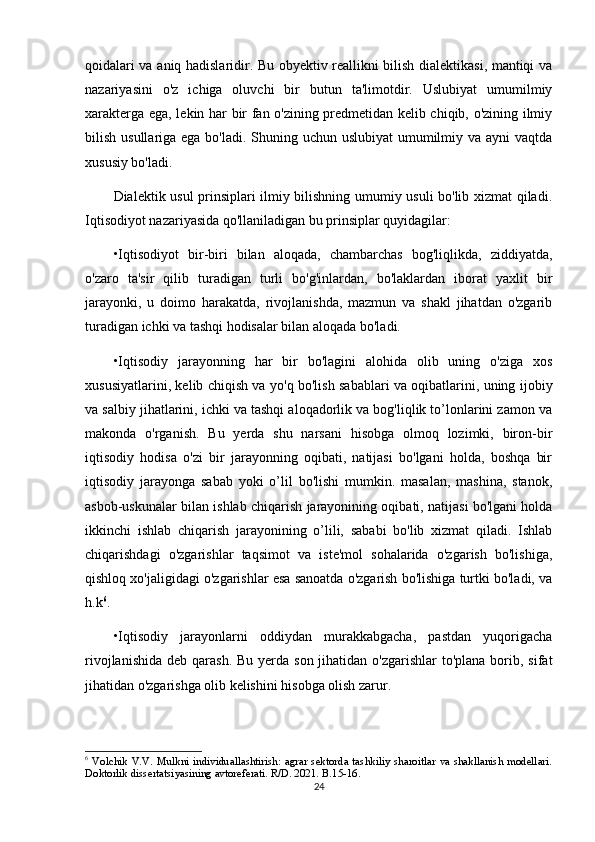 qoidalari va aniq hadislaridir. Bu obyektiv reallikni bilish dialektikasi, mantiqi va
nazariyasini   o'z   ichiga   oluvchi   bir   butun   ta'limotdir.   Uslubiyat   umumilmiy
xarakterga ega, lekin har bir fan o'zining predmetidan kelib chiqib, o'zining ilmiy
bilish usullariga ega bo'ladi. Shuning uchun uslubiyat  umumilmiy va ayni  vaqtda
xususiy bo'ladi.
Dialektik usul prinsiplari ilmiy bilishning umumiy usuli bo'lib xizmat qiladi.
Iqtisodiyot nazariyasida qo'llaniladigan bu prinsiplar quyidagilar:
•Iqtisodiyot   bir-biri   bilan   aloqada,   chambarchas   bog'liqlikda,   ziddiyatda,
o'zaro   ta'sir   qilib   turadigan   turli   bo'g'inlardan,   bo'laklardan   iborat   yaxlit   bir
jarayonki,   u   doimo   harakatda,   rivojlanishda,   mazmun   va   shakl   jihatdan   o'zgarib
turadigan ichki va tashqi hodisalar bilan aloqada bo'ladi.
•Iqtisodiy   jarayonning   har   bir   bo'lagini   alohida   olib   uning   o'ziga   xos
xususiyatlarini, kelib chiqish va yo'q bo'lish sabablari va oqibatlarini, uning ijobiy
va salbiy jihatlarini, ichki va tashqi aloqadorlik va bog'liqlik to’lonlarini zamon va
makonda   o'rganish.   Bu   yerda   shu   narsani   hisobga   olmoq   lozimki,   biron-bir
iqtisodiy   hodisa   o'zi   bir   jarayonning   oqibati,   natijasi   bo'lgani   holda,   boshqa   bir
iqtisodiy   jarayonga   sabab   yoki   o’lil   bo'lishi   mumkin.   masalan,   mashina,   stanok,
asbob-uskunalar bilan ishlab chiqarish jarayonining oqibati, natijasi bo'lgani holda
ikkinchi   ishlab   chiqarish   jarayonining   o’lili,   sababi   bo'lib   xizmat   qiladi.   Ishlab
chiqarishdagi   o'zgarishlar   taqsimot   va   iste'mol   sohalarida   o'zgarish   bo'lishiga,
qishloq xo'jaligidagi o'zgarishlar esa sanoatda o'zgarish bo'lishiga turtki bo'ladi, va
h.k 6
.
•Iqtisodiy   jarayonlarni   oddiydan   murakkabgacha,   pastdan   yuqorigacha
rivojlanishida  deb qarash. Bu  yerda son jihatidan o'zgarishlar  to'plana  borib, sifat
jihatidan o'zgarishga olib kelishini hisobga olish zarur.
6
  Volchik  V.V.  Mulkni  individuallashtirish:  agrar  sektorda  tashkiliy  sharoitlar  va  shakllanish  modellari.
Doktorlik dissertatsiyasining avtoreferati. R/D. 2021. B.15-16.
24 