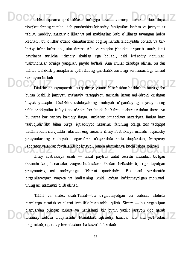 Ichki   qarama-qarshiliklar   birligiga   va   ularning   o'zaro   kurashiga
rivojlanishning   manbai   deb   yondashish.Iqtisodiy   faoliyatlar,   hodisa   va   jarayonlar
tabiiy,   moddiy,   shaxsiy   o’lillar   va   pul   mablag'lari   kabi   o’lillarga   tayangan   holda
kechadi,   bu   o’lillar   o'zaro   chambarchas   bog'liq   hamda   ziddiyatda   bo'ladi   va   bir-
biriga   ta'sir   ko'rsatadi,   ular   doimo   sifat   va   miqdor   jihatdan   o'zgarib   turadi,   turli
davrlarda   turlicha   ijtimoiy   shaklga   ega   bo'ladi,   eski   iqtisodiy   qonunlar,
tushunchalar   o'rniga   yangilari   paydo   bo'ladi.   Ana   shular   xisobga   olinsa,   bu   fan
uchun   dialektik   prinsiplarni   qo'llashning   qanchalik   zarurligi   va   muximligi   darhol
namoyon bo'ladi.
Dialektik dunyoqarash - bu qadimgi yunon falsafasidan boshlab to hozirgacha
butun   kishilik   jamiyati   ma'naviy   taraqqiyoti   tarixida   inson   aql-idroki   erishgan
buyuk   yutuqdir.   Dialektik   uslubiyatning   mohiyati   o'rganilayotgan   jarayonning
ichki   ziddiyatlar   tufayli   o'z-o'zidan   harakatda   bo'lishini   tushuntirishdan   iborat   va
bu   narsa   har   qanday   haqiqiy   fanga,   jumladan   iqtisodiyot   nazariyasi   faniga   ham
taaluqlidir.Shu   bilan   birga,   iqtisodiyot   nazarinsi   fanining   o'ziga   xos   tadqiqot
usullari   xam   mavjuddir,   ulardan   eng   muximi   ilmiy   abstraksiya   usulidir.   Iqtisodiy
jarayonlarning   mohiyati   o'zgarishini   o'rganishda   mikroskoplardan,   kimyoviy
laboratoriyalardan foydalanib bo'lmaydi, bunda abstraksiya kuchi ishga solinadi.
Ilmiy   abstraksiya   usuli   —   taxlil   paytida   xalal   berishi   chumkin   bo'lgan
ikkinchi darajali narsalar, voqyea-hodisalarni fikrdan chetlashtirib, o'rganilayotgan
jarayonning   asl   mohiyatiga   e'tiborni   qaratishdir.   Bu   usul   yordamida
o'rganilayotgan   voqyea   va   hodisaning   ichki,   ko'zga   ko'rinmaydigan   mohiyati,
uning asl mazmuni bilib olinadi.
Tahlil   va   sintez   usuli.Tahlil—bu   o'rganilayotgan   bir   butunni   alohida
qismlarga   ajratish   va   ularni   izchillik   bilan   tahlil   qilish.   Sintez   —   bu   o'rganilgan
qismlardan   olingan   xulosa   va   natijalarni   bir   butun   yaxlit   jarayon   deb   qarab
umumiy   xulosa   chiqarishdir.   Murakkab   iqtisodiy   tizimlar   ana   shu   yo'l   bilan
o'rganiladi, iqtisodiy tizim butunicha tasvirlab beriladi.
25 