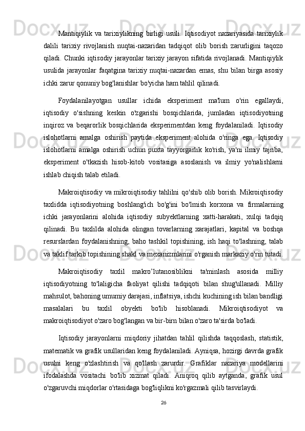 Mantiqiylik   va   tarixiylikning   birligi   usuli.   Iqtisodiyot   nazariyasida   tarixiylik
dalili   tarixiy   rivojlanish   nuqtai-nazaridan   tadqiqot   olib   borish   zarurligini   taqozo
qiladi. Chunki iqtisodiy jarayonlar tarixiy jarayon sifatida rivojlanadi. Mantiqiylik
usulida   jarayonlar   faqatgina   tarixiy   nuqtai-nazardan   emas,   shu   bilan   birga   asosiy
ichki zarur qonuniy bog'lanishlar bo'yicha ham tahlil qilinadi.
Foydalanilayotgan   usullar   ichida   eksperiment   ma'lum   o'rin   egallaydi,
iqtisodiy   o'sishning   keskin   o'zgarishi   bosqichlarida,   jumladan   iqtisodiyotning
inqiroz   va   beqarorlik   bosqichlarida   eksperimentdan   keng   foydalaniladi.   Iqtisodiy
islohotlarni   amalga   oshirish   paytida   eksperiment   alohida   o'ringa   ega.   Iqtisodiy
islohotlarni   amalga   oshirish   uchun   puxta   tayyorgarlik   ko'rish,   ya'ni   ilmiy   tajriba,
eksperiment   o'tkazish   hisob-kitob   vositasiga   asoslanish   va   ilmiy   yo'nalishlarni
ishlab chiqish talab etiladi.
Makroiqtisodiy va mikroiqtisodiy tahlilni qo'shib olib borish. Mikroiqtisodiy
taxlidda   iqtisodiyotning   boshlang'ich   bo'g'ini   bo'lmish   korxona   va   firmalarning
ichki   jarayonlarini   alohida   iqtisodiy   subyektlarning   xatti-harakati,   xulqi   tadqiq
qilinadi.   Bu   taxlilda   alohida   olingan   tovarlarning   xarajatlari,   kapital   va   boshqa
resurslardan   foydalanishning,   baho   tashkil   topishining,   ish   haqi   to'lashning,   talab
va taklif tarkib topishining shakl va mexanizmlarini o'rganish markaziy o'rin tutadi.
Makroiqtisodiy   taxlil   makro’lutanosiblikni   ta'minlash   asosida   milliy
iqtisodiyotning   to'laligicha   faoliyat   qilishi   tadqiqoti   bilan   shug'ullanadi.   Milliy
mahsulot, bahoning umumiy darajasi, inflatsiya, ishchi kuchining ish bilan bandligi
masalalari   bu   taxlil   obyekti   bo'lib   hisoblanadi.   Mikroiqtisodiyot   va
makroiqtisodiyot o'zaro bog'langan va bir-birn bilan o'zaro ta'sirda bo'ladi.
Iqtisodiy   jarayonlarni   miqdoriy   jihatdan   tahlil   qilishda   taqqoslash,   statistik,
matematik va grafik usullaridan keng foydalaniladi. Ayniqsa, hozirgi davrda grafik
usulni   keng   o'zlashtirish   va   qo'llash   zarurdir.   Grafiklar   nazariya   modellarini
ifodalashda   vositachi   bo'lib   xizmat   qiladi.   Aniqroq   qilib   aytganda,   grafik   usul
o'zgaruvchi miqdorlar o'rtasidaga bog'liqlikni ko'rgazmali qilib tasvirlaydi.
26 