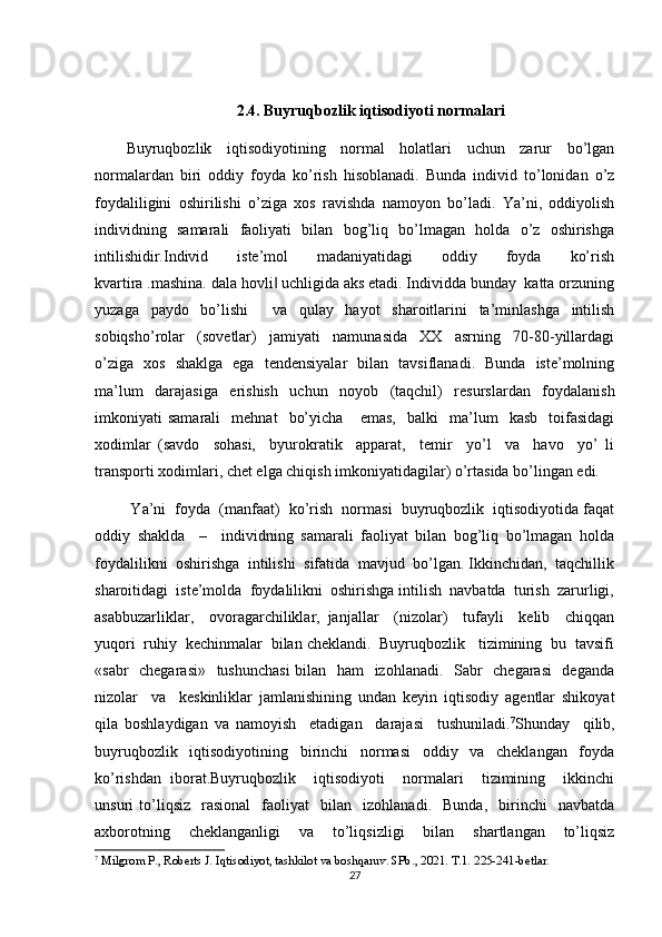 2.4. Buyruqbozlik iqtisodiyoti normalari
Buyruqbozlik     iqtisodiyotining     normal     holatlari     uchun     zarur     bo’lgan
normalardan   biri   oddiy   foyda   ko’rish   hisoblanadi.   Bunda   individ   to’lonidan   o’z
foydaliligini   oshirilishi   o’ziga   xos   ravishda   namoyon   bo’ladi.   Ya’ni,   oddiyolish
individning   samarali   faoliyati   bilan   bog’liq   bo’lmagan   holda   o’z   oshirishga
intilishidir.Individ     iste’mol     madaniyatidagi     oddiy     foyda     ko’rish
kvartira .mashina. dala hovli  uchligida aks etadi. Individda bunday  katta orzuning‖
yuzaga   paydo   bo’lishi     va   qulay   hayot   sharoitlarini   ta’minlashga   intilish
sobiqsho’rolar     (sovetlar)     jamiyati     namunasida     XX     asrning     70-80-yillardagi
o’ziga   xos   shaklga   ega   tendensiyalar   bilan   tavsiflanadi.   Bunda   iste’molning
ma’lum   darajasiga   erishish   uchun   noyob   (taqchil)   resurslardan   foydalanish
imkoniyati   samarali     mehnat     bo’yicha       emas,     balki     ma’lum     kasb     toifasidagi
xodimlar   (savdo     sohasi,     byurokratik     apparat,     temir     yo’l     va     havo     yo’   li
transporti xodimlari, chet elga chiqish imkoniyatidagilar) o’rtasida bo’lingan edi.
 Ya’ni  foyda  (manfaat)  ko’rish  normasi  buyruqbozlik  iqtisodiyotida faqat
oddiy   shaklda     –     individning   samarali   faoliyat   bilan   bog’liq   bo’lmagan   holda
foydalilikni  oshirishga  intilishi  sifatida  mavjud  bo’lgan. Ikkinchidan,  taqchillik
sharoitidagi  iste’molda  foydalilikni  oshirishga intilish  navbatda  turish  zarurligi,
asabbuzarliklar,     ovoragarchiliklar,   janjallar     (nizolar)     tufayli     kelib     chiqqan
yuqori  ruhiy  kechinmalar  bilan cheklandi.  Buyruqbozlik   tizimining  bu  tavsifi
«sabr    chegarasi»   tushunchasi  bilan   ham   izohlanadi.   Sabr   chegarasi    deganda
nizolar     va     keskinliklar   jamlanishining   undan   keyin   iqtisodiy   agentlar   shikoyat
qila   boshlaydigan   va   namoyish     etadigan     darajasi     tushuniladi. 7
Shunday     qilib,
buyruqbozlik     iqtisodiyotining     birinchi     normasi     oddiy     va     cheklangan     foyda
ko’rishdan   iborat.Buyruqbozlik     iqtisodiyoti     normalari     tizimining     ikkinchi
unsuri   to’liqsiz     rasional     faoliyat     bilan     izohlanadi.     Bunda,     birinchi     navbatda
axborotning     cheklanganligi     va     to’liqsizligi     bilan     shartlangan     to’liqsiz
7
 Milgrom P., Roberts J. Iqtisodiyot, tashkilot va boshqaruv. SPb., 2021. T.1. 225-241-betlar.
27 