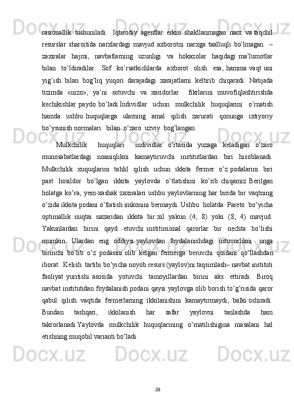 rasionallik  tushuniladi.   Iqtisodiy  agentlar  erkin  shakllanmagan  narx  va taqchil
resurslar   sharoitida   narxlardagi   mavjud   axborotni   narxga   taalluqli   bo’lmagan     –
zaxiralar     hajmi,     navbatlarning     uzunligi     va     hokazolar     haqidagi   ma’lumotlar
bilan     to’ldiradilar.     Sof     ko’rsatkichlarda     axborot     olish     esa,   hamma   vaqt   uni
yig’ish   bilan   bog’liq   yuqori   darajadagi   xarajatlarni   keltirib   chiqaradi.   Natijada
tizimda   «nizo»,   ya’ni   sotuvchi   va   xaridorlar     fikrlarini   muvofiqlashtirishda
kechikishlar   paydo   bo’ladi.Individlar     uchun     mulkchilik     huquqlarini     o’rnatish
hamda     ushbu   huquqlarga     ularning     amal     qilish     zarurati     qonunga     ixtiyoriy
bo’ysunish normalari   bilan  o’zaro  uzviy  bog’langan.  
Mulkchilik     huquqlari     individlar   o’rtasida   yuzaga   keladigan   o’zaro
munosabatlardagi   noaniqlikni   kamaytiruvchi   institutlardan   biri   hisoblanadi.
Mulkchilik   xuquqlarini    tahlil    qilish    uchun   ikkita   fermer    o’z  podalarini    biri
past     hosildor     bo’lgan     ikkita     yaylovda     o’tlatishini     ko’rib   chiqamiz   Berilgan
holatga   ko’ra,   yem-xashak   zaxiralari   ushbu   yaylovlarning   har   birida   bir   vaqtning
o’zida ikkita podani o’tlatish imkonini bermaydi. Ushbu  holatda  Pareto  bo’yicha
optimallik   nuqtai   nazaridan   ikkita   bir xil   yakun   (4;   8)   yoki   (8;   4)   mavjud.
Yakunlardan     birini     qayd     etuvchi   institusional     qarorlar     bir     nechta     bo’lishi
mumkin.   Ulardan   eng   oddiysi yaylovdan   foydalanishdagi    ustuvorlikni     unga
birinchi  bo’lib  o’z  podasini olib  kelgan  fermerga  beruvchi  qoidani  qo’llashdan
iborat.  Kelish  tartibi bo’yicha noyob resurs (yaylov)ni taqsimlash– navbat instituti
faoliyat   yuritishi   asosida     yotuvchi     tamoyillardan     birini     aks     ettiradi.     Biroq
navbat institutidan foydalanish podani qaysi yaylovga olib borish to’g’risida qaror
qabul  qilish  vaqtida  fermerlarning  ikkilanishini  kamaytirmaydi,  balki oshiradi.
Bundan     tashqari,     ikkilanish     har     safar     yaylovni     tanlashda     ham
takrorlanadi.Yaylovda     mulkchilik     huquqlarining    o’rnatilishigina     masalani     hal
etishning muqobil varianti bo’ladi.
28 