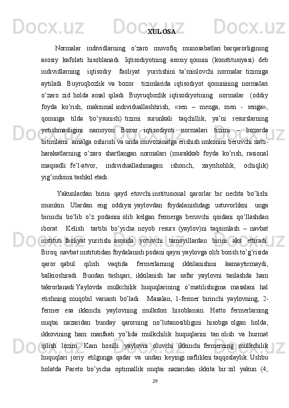 XULOSA
Normalar     individlarning     o’zaro     muvofiq     munosabatlari   barqarorligining
asosiy   kafolati   hisoblanadi.   Iqtisodiyotning   asosiy qonuni   (konstitusiyasi)   deb
individlarning     iqtisodiy     faoliyat     yuritishini   ta’minlovchi   normalar   tizimiga
aytiladi.   Buyruqbozlik   va   bozor     tizimlarida   iqtisodiyot   qonunining   normalari
o’zaro   zid   holda   amal   qiladi.   Buyruqbozlik   iqtisodiyotining     normalar     (oddiy
foyda   ko’rish,   maksimal  individuallashtirish,   «sen   –   menga,   men   -   senga»,
qonunga     tilda     bo’ysunish)   tizimi     surunkali     taqchillik,     ya’ni     resurslarning
yetishmasligini     namoyon     Bozor     iqtisodiyoti     normalari     tizimi     –     bozorda
bitimlarni  amalga oshirish va unda muvozanatga erishish imkonini beruvchi xatti-
harakatlarning   o’zaro   shartlangan   normalari   (murakkab   foyda   ko’rish,   rasional
maqsadli   fe’l-atvor,     individuallashmagan     ishonch,     xayrihohlik,     ochiqlik)
yig’indisini tashkil etadi.
 Yakunlardan  birini  qayd  etuvchi institusional  qarorlar  bir  nechta  bo’lishi
mumkin.   Ulardan   eng   oddiysi yaylovdan   foydalanishdagi    ustuvorlikni     unga
birinchi  bo’lib  o’z  podasini olib  kelgan  fermerga  beruvchi  qoidani  qo’llashdan
iborat.     Kelish     tartibi   bo’yicha   noyob   resurs   (yaylov)ni   taqsimlash   –   navbat
instituti   faoliyat   yuritishi   asosida     yotuvchi     tamoyillardan     birini     aks     ettiradi.
Biroq  navbat institutidan foydalanish podani qaysi yaylovga olib borish to’g’risida
qaror   qabul     qilish     vaqtida     fermerlarning     ikkilanishini     kamaytirmaydi,
balkioshiradi.   Bundan   tashqari,   ikkilanish   har   safar   yaylovni   tanlashda   ham
takrorlanadi.Yaylovda     mulkchilik     huquqlarining    o’rnatilishigina     masalani     hal
etishning   muqobil   varianti   bo’ladi.     Masalan,   1-fermer   birinchi   yaylovning,   2-
fermer     esa     ikkinchi     yaylovning     mulkdori     hisoblansin.     Hatto     fermerlarning
nuqtai     nazaridan     bunday     qarorning     no’lutanosibligini     hisobga   olgan     holda,
ikkovining  ham  manfaati  yo’lida  mulkchilik  huquqlarini  tan olish  va  hurmat
qilish     lozim.     Kam     hosilli     yaylovni     oluvchi     ikkinchi   fermerning     mulkchilik
huquqlari  joriy  etilgunga  qadar  va  undan  keyingi naflilikni taqqoslaylik. Ushbu
holatda   Pareto   bo’yicha   optimallik   nuqtai   nazaridan   ikkita   bir xil   yakun   (4;
29 