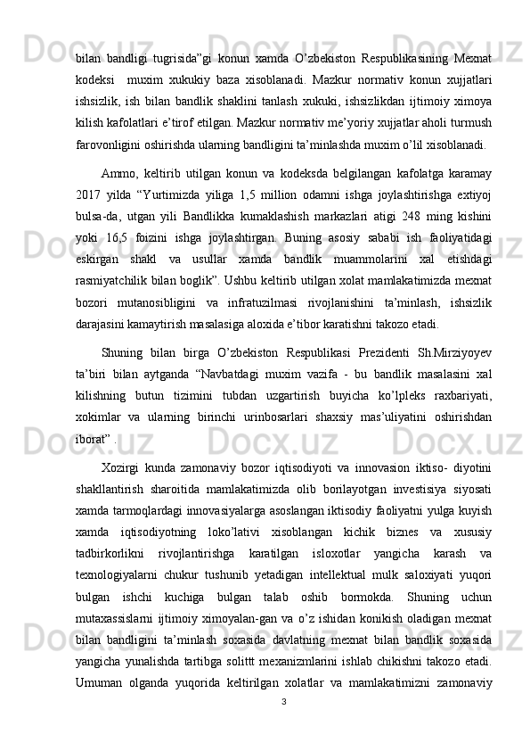 bilan   bandligi   tugrisida”gi   konun   xamda   O’zbekiston   Respublikasining   Mexnat
kodeksi     muxim   xukukiy   baza   xisoblanadi.   Mazkur   normativ   konun   xujjatlari
ishsizlik,   ish   bilan   bandlik   shaklini   tanlash   xukuki,   ishsizlikdan   ijtimoiy   ximoya
kilish kafolatlari e’tirof etilgan. Mazkur normativ me’yoriy xujjatlar aholi turmush
farovonligini oshirishda ularning bandligini ta’minlashda muxim o’lil xisoblanadi. 
Ammo,   keltirib   utilgan   konun   va   kodeksda   belgilangan   kafolatga   karamay
2017   yilda   “Yurtimizda   yiliga   1,5   million   odamni   ishga   joylashtirishga   extiyoj
bulsa-da,   utgan   yili   Bandlikka   kumaklashish   markazlari   atigi   248   ming   kishini
yoki   16,5   foizini   ishga   joylashtirgan.   Buning   asosiy   sababi   ish   faoliyatidagi
eskirgan   shakl   va   usullar   xamda   bandlik   muammolarini   xal   etishdagi
rasmiyatchilik bilan boglik”. Ushbu keltirib utilgan xolat mamlakatimizda mexnat
bozori   mutanosibligini   va   infratuzilmasi   rivojlanishini   ta’minlash,   ishsizlik
darajasini kamaytirish masalasiga aloxida e’tibor karatishni takozo etadi.
Shuning   bilan   birga   O’zbekiston   Respublikasi   Prezidenti   Sh.Mirziyoyev
ta’biri   bilan   aytganda   “Navbatdagi   muxim   vazifa   -   bu   bandlik   masalasini   xal
kilishning   butun   tizimini   tubdan   uzgartirish   buyicha   ko’lpleks   raxbariyati,
xokimlar   va   ularning   birinchi   urinbosarlari   shaxsiy   mas’uliyatini   oshirishdan
iborat” .
Xozirgi   kunda   zamonaviy   bozor   iqtisodiyoti   va   innovasion   iktiso-   diyotini
shakllantirish   sharoitida   mamlakatimizda   olib   borilayotgan   investisiya   siyosati
xamda tarmoqlardagi innovasiyalarga asoslangan iktisodiy faoliyatni yulga kuyish
xamda   iqtisodiyotning   loko’lativi   xisoblangan   kichik   biznes   va   xususiy
tadbirkorlikni   rivojlantirishga   karatilgan   isloxotlar   yangicha   karash   va
texnologiyalarni   chukur   tushunib   yetadigan   intellektual   mulk   saloxiyati   yuqori
bulgan   ishchi   kuchiga   bulgan   talab   oshib   bormokda.   Shuning   uchun
mutaxassislarni   ijtimoiy   ximoyalan-gan   va   o’z   ishidan   konikish   oladigan   mexnat
bilan   bandligini   ta’minlash   soxasida   davlatning   mexnat   bilan   bandlik   soxasida
yangicha   yunalishda   tartibga   solittt   mexanizmlarini   ishlab   chikishni   takozo   etadi.
Umuman   olganda   yuqorida   keltirilgan   xolatlar   va   mamlakatimizni   zamonaviy
3 