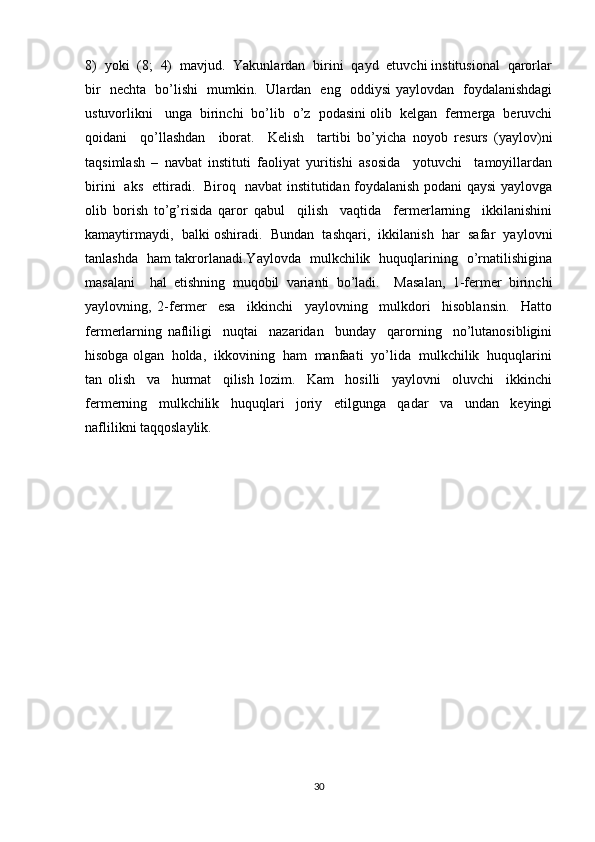 8)  yoki  (8;  4)  mavjud.  Yakunlardan  birini  qayd  etuvchi institusional  qarorlar
bir   nechta   bo’lishi   mumkin.   Ulardan   eng   oddiysi yaylovdan   foydalanishdagi
ustuvorlikni   unga  birinchi  bo’lib  o’z  podasini olib  kelgan  fermerga  beruvchi
qoidani     qo’llashdan     iborat.     Kelish     tartibi   bo’yicha   noyob   resurs   (yaylov)ni
taqsimlash   –   navbat   instituti   faoliyat   yuritishi   asosida     yotuvchi     tamoyillardan
birini   aks   ettiradi.   Biroq   navbat institutidan foydalanish podani qaysi yaylovga
olib   borish   to’g’risida   qaror   qabul     qilish     vaqtida     fermerlarning     ikkilanishini
kamaytirmaydi,  balki oshiradi.  Bundan  tashqari,  ikkilanish  har  safar  yaylovni
tanlashda   ham takrorlanadi.Yaylovda   mulkchilik   huquqlarining   o’rnatilishigina
masalani     hal   etishning   muqobil   varianti   bo’ladi.     Masalan,   1-fermer   birinchi
yaylovning,   2-fermer     esa     ikkinchi     yaylovning     mulkdori     hisoblansin.     Hatto
fermerlarning   nafliligi     nuqtai     nazaridan     bunday     qarorning     no’lutanosibligini
hisobga olgan  holda,  ikkovining  ham  manfaati  yo’lida  mulkchilik  huquqlarini
tan   olish     va     hurmat     qilish   lozim.     Kam     hosilli     yaylovni     oluvchi     ikkinchi
fermerning     mulkchilik     huquqlari     joriy     etilgunga     qadar     va     undan     keyingi
naflilikni taqqoslaylik.
30 