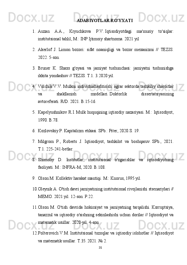 ADABIYOTLAR RO'YXATI
1. Auzan   A.A.,   Kryuchkova   P.V.   Iqtisodiyotdagi   ma'muriy   to'siqlar:
institutsional tahlil, M.: INP Ijtimoiy shartnoma.   2021 yil
2. Akerlof   J.   Limon   bozori:   sifat   noaniqligi   va   bozor   mexanizmi   //   TEZIS.
2022. 5-son.
3. Bruner   K.   Shaxs   g'oyasi   va   jamiyat   tushunchasi:   jamiyatni   tushunishga
ikkita yondashuv // TEZIS.   T.1.   3.2020 yil.
4. Volchik V.V.   Mulkni individuallashtirish: agrar sektorda tashkiliy sharoitlar
va   shakllanish   modellari.   Doktorlik   dissertatsiyasining
avtoreferati.   R/D.   2021. B.15-16.
5. Kapelyushnikov  R.I.   Mulk huquqining iqtisodiy nazariyasi.   M.:  Iqtisodiyot,
1990. B.78.
6. Kozlovskiy P. Kapitalizm etikasi.   SPb.: Piter, 2020.S.   19.
7. Milgrom   P.,   Roberts   J.   Iqtisodiyot,   tashkilot   va   boshqaruv.   SPb.,   2021.
T.1.   225-241-betlar.
8. Shimoliy   D.   Institutlar,   institutsional   o'zgarishlar   va   iqtisodiyotning
faoliyati.   M.: INFRA-M, 2020. B.108.
9. Olson M. Kollektiv harakat mantiqi.   M.: Knorus, 1995 yil.
10. Oleynik A. O'tish davri jamiyatining institutsional rivojlanishi stsenariylari //
MEMO.   2021 yil. 12-son.   P.22.
11. Olson   M.   O'tish   davrida   hokimiyat   va   jamiyatning   tarqalishi.   Korruptsiya,
tanazzul va iqtisodiy o'sishning sekinlashishi uchun dorilar // Iqtisodiyot va
matematik usullar.   2020-yil. 4-son.
12. Polterovich V.M.   Institutsional tuzoqlar va iqtisodiy islohotlar // Iqtisodiyot
va matematik usullar.   T.35.   2021.   № 2.
31 