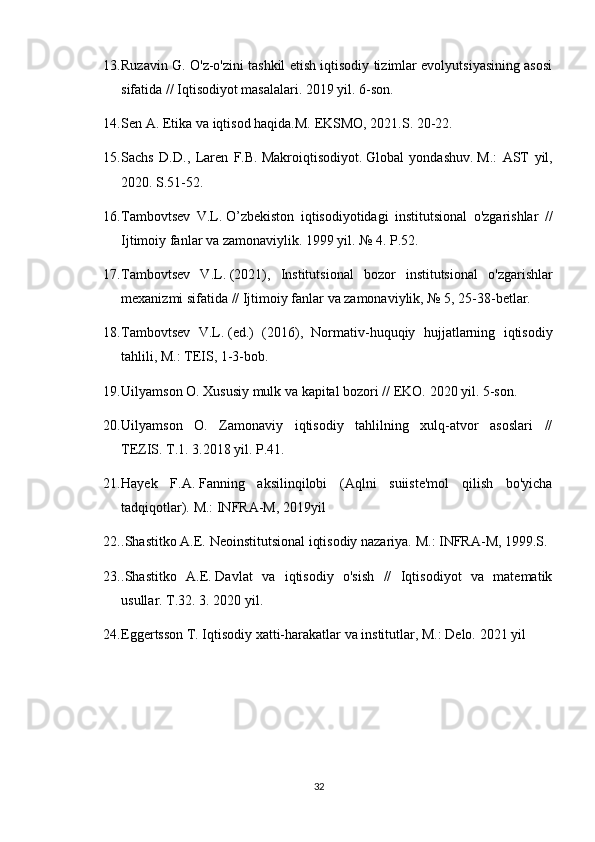 13. Ruzavin G. O'z-o'zini tashkil etish iqtisodiy tizimlar evolyutsiyasining asosi
sifatida // Iqtisodiyot masalalari.   2019  yil. 6-son.
14. Sen A. Etika va iqtisod haqida.M.   EKSMO, 2021.S.   20-22.
15. Sachs   D.D.,   Laren   F.B.   Makroiqtisodiyot.   Global   yondashuv.   M.:   AST   yil,
2020. S.51-52.
16. Tambovtsev   V.L.   O’zbekiston   iqtisodiyotidagi   institutsional   o'zgarishlar   //
Ijtimoiy fanlar va zamonaviylik.   1999 yil. № 4.   P.52.
17. Tambovtsev   V.L.   (2021),   Institutsional   bozor   institutsional   o'zgarishlar
mexanizmi sifatida // Ijtimoiy fanlar va zamonaviylik, № 5, 25-38-betlar.
18. Tambovtsev   V.L.   (ed.)   (2016),   Normativ-huquqiy   hujjatlarning   iqtisodiy
tahlili, M.: TEIS, 1-3-bob.
19. Uilyamson O. Xususiy mulk va kapital bozori // EKO.   2020 yil. 5-son.
20. Uilyamson   O.   Zamonaviy   iqtisodiy   tahlilning   xulq-atvor   asoslari   //
TEZIS.   T.1.   3.2018 yil.   P.41.
21. Hayek   F.A.   Fanning   aksilinqilobi   (Aqlni   suiiste'mol   qilish   bo'yicha
tadqiqotlar).   M.: INFRA-M, 2019yil
22. .Shastitko A.E.   Neoinstitutsional iqtisodiy nazariya.   M.: INFRA-M, 1999.S.
23. .Shastitko   A.E.   Davlat   va   iqtisodiy   o'sish   //   Iqtisodiyot   va   matematik
usullar.   T.32.   3. 2020 yil.
24. Eggertsson T. Iqtisodiy xatti-harakatlar va institutlar, M.: Delo.   2021 yil
32 