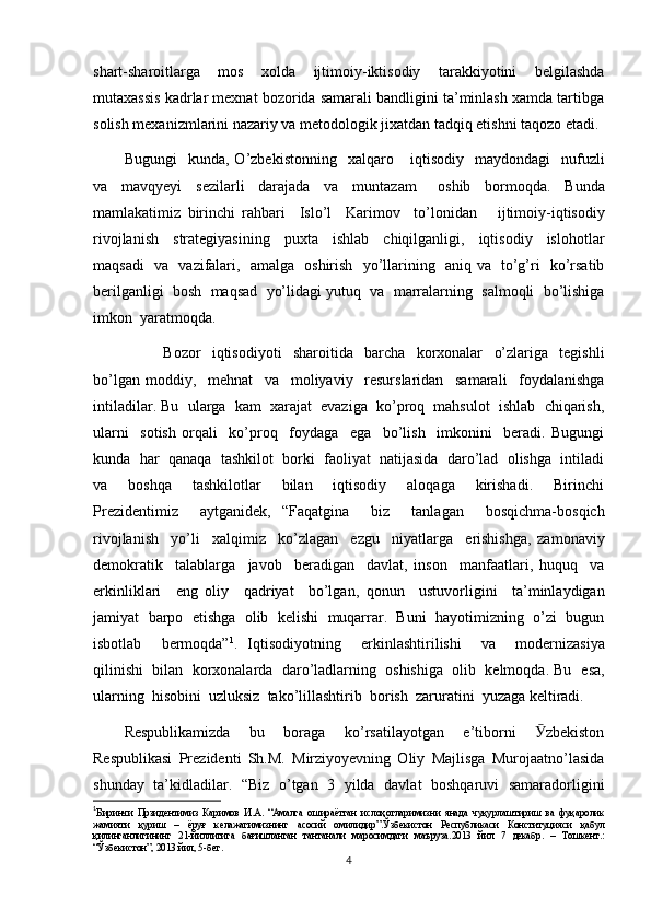 shart-sharoitlarga   mos   xolda   ijtimoiy-iktisodiy   tarakkiyotini   belgilashda
mutaxassis kadrlar mexnat bozorida samarali bandligini ta’minlash xamda tartibga
solish mexanizmlarini nazariy va metodologik jixatdan tadqiq etishni taqozo etadi.
Bugungi     kunda,  O’zbekistonning     xalqaro       iqtisodiy     maydondagi     nufuzli
va     mavqyeyi     sezilarli     darajada     va     muntazam       oshib     bormoqda.     Bunda
mamlakatimiz   birinchi   rahbari     Islo’l     Karimov     to’lonidan       ijtimoiy-iqtisodiy
rivojlanish     strategiyasining     puxta     ishlab     chiqilganligi,     iqtisodiy     islohotlar
maqsadi     va     vazifalari,     amalga     oshirish     yo’llarining     aniq va     to’g’ri     ko’rsatib
berilganligi    bosh    maqsad    yo’lidagi yutuq    va    marralarning    salmoqli    bo’lishiga
imkon    yaratmoqda.  
              Bozor     iqtisodiyoti     sharoitida     barcha     korxonalar     o’zlariga     tegishli
bo’lgan   moddiy,     mehnat     va     moliyaviy     resurslaridan     samarali     foydalanishga
intiladilar. Bu    ularga    kam    xarajat    evaziga    ko’proq    mahsulot    ishlab    chiqarish,
ularni     sotish   orqali     ko’proq     foydaga     ega     bo’lish     imkonini     beradi.   Bugungi
kunda  har  qanaqa  tashkilot  borki  faoliyat  natijasida  daro’lad  olishga  intiladi
va     boshqa     tashkilotlar     bilan     iqtisodiy     aloqaga     kirishadi.     Birinchi
Prezidentimiz     aytganidek,   “Faqatgina     biz     tanlagan     bosqichma-bosqich
rivojlanish     yo’li     xalqimiz     ko’zlagan     ezgu     niyatlarga     erishishga,   zamonaviy
demokratik     talablarga     javob     beradigan     davlat,   inson     manfaatlari,   huquq     va
erkinliklari     eng   oliy     qadriyat     bo’lgan,   qonun     ustuvorligini     ta’minlaydigan
jamiyat    barpo    etishga    olib    kelishi     muqarrar.    Buni    hayotimizning    o’zi    bugun
isbotlab     bermoqda” 1
.   Iqtisodiyotning     erkinlashtirilishi     va     modernizasiya
qilinishi     bilan    korxonalarda  daro’ladlarning  oshishiga  olib  kelmoqda. Bu    esa,
ularning    hisobini    uzluksiz    tako’lillashtirib    borish    zaruratini    yuzaga keltiradi.
Respublikamizda   bu   boraga   ko’rsatilayotgan   e’tiborni   zbekistonӮ
Respublikasi   Prezidenti   Sh.M.   Mirziyoyevning   Oliy   Majlisga   Murojaatno’lasida
shunday   ta’kidladilar.   “Biz   o’tgan   3   yilda   davlat   boshqaruvi   samaradorligini
1
Биринчи   Прзидентимиз   Каримов   И . А .   “ Амалга   ошираётган   ислоҳотларимизни   янада   чуқурлаштириш   ва   фуқаролик
жамияти   қуриш   –   ёруғ   келажагимизнинг   асосий   омилидир ”. Ўзбекистон   Республикаси   Конституцияси   қабул
қилинганлигининг   21- йиллигига   бағишланган   тантанали   маросимдаги   ма ъ руза .2013   йил   7   декабр .   –   Тошкент .:
“ Ўзбекистон ”, 2013  йил , 5- бет . 
4 