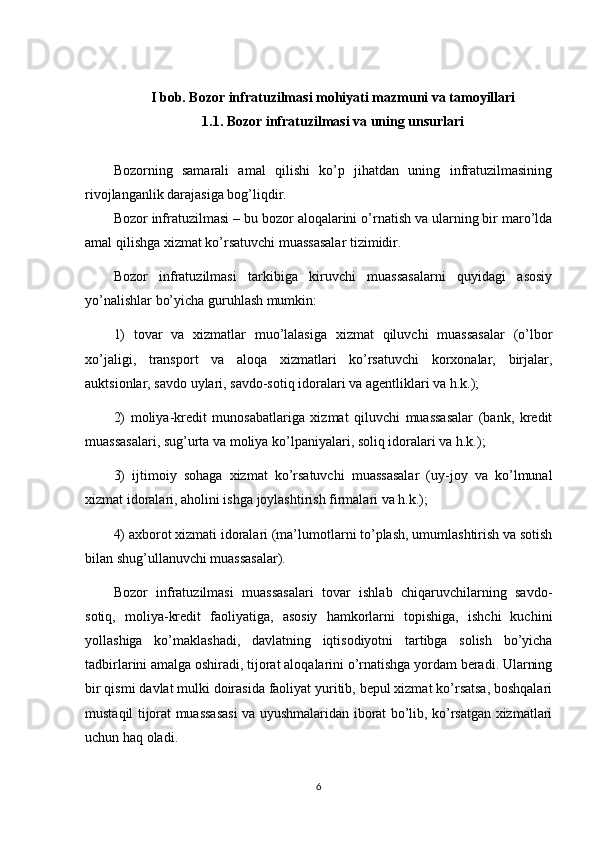 I bob.  Bozor infratuzilmasi mohiyati mazmuni va tamoyillari
1.1. Bozor infratuzilmasi va uning unsurlari 
Bozorning   samarali   amal   qilishi   ko’p   jihatdan   uning   infratuzilmasining
rivojlanganlik darajasiga bog’liqdir.
Bozor infratuzilmasi – bu bozor aloqalarini o’rnatish va ularning bir maro’lda
amal qilishga xizmat ko’rsatuvchi muassasalar tizimidir. 
Bozor   infratuzilmasi   tarkibiga   kiruvchi   muassasalarni   quyidagi   asosiy
yo’nalishlar bo’yicha guruhlash mumkin: 
1)   tovar   va   xizmatlar   muo’lalasiga   xizmat   qiluvchi   muassasalar   (o’lbor
xo’jaligi,   transport   va   aloqa   xizmatlari   ko’rsatuvchi   korxonalar,   birjalar,
auktsionlar, savdo uylari, savdo-sotiq idoralari va agеntliklari va h.k.); 
2)   moliya-krеdit   munosabatlariga   xizmat   qiluvchi   muassasalar   (bank,   krеdit
muassasalari, sug’urta va moliya ko’lpaniyalari, soliq idoralari va h.k.); 
3)   ijtimoiy   sohaga   xizmat   ko’rsatuvchi   muassasalar   (uy-joy   va   ko’lmunal
xizmat idoralari, aholini ishga joylashtirish firmalari va h.k.); 
4) axborot xizmati idoralari (ma’lumotlarni to’plash, umumlashtirish va sotish
bilan shug’ullanuvchi muassasalar).
Bozor   infratuzilmasi   muassasalari   tovar   ishlab   chiqaruvchilarning   savdo-
sotiq,   moliya-krеdit   faoliyatiga,   asosiy   hamkorlarni   topishiga,   ishchi   kuchini
yollashiga   ko’maklashadi,   davlatning   iqtisodiyotni   tartibga   solish   bo’yicha
tadbirlarini amalga oshiradi, tijorat aloqalarini o’rnatishga yordam bеradi. Ularning
bir qismi davlat mulki doirasida faoliyat yuritib, bеpul xizmat ko’rsatsa, boshqalari
mustaqil tijorat muassasasi va uyushmalaridan iborat bo’lib, ko’rsatgan xizmatlari
uchun haq oladi. 
6 