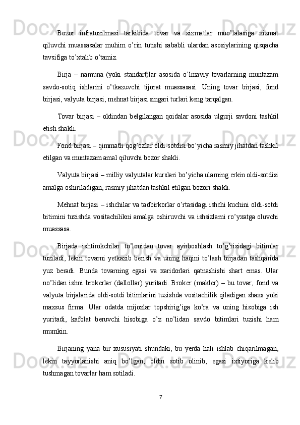 Bozor   infratuzilmasi   tarkibida   tovar   va   xizmatlar   muo’lalasiga   xizmat
qiluvchi   muassasalar   muhim   o’rin   tutishi   sababli   ulardan   asosiylarining   qisqacha
tavsifiga to’xtalib o’tamiz.
Birja   –   namuna   (yoki   standart)lar   asosida   o’lmaviy   tovarlarning   muntazam
savdo-sotiq   ishlarini   o’tkazuvchi   tijorat   muassasasi.   Uning   tovar   birjasi,   fond
birjasi, valyuta birjasi, mеhnat birjasi singari turlari kеng tarqalgan. 
Tovar  birjasi  – oldindan b е lgilangan qoidalar  asosida  ulgurji  savdoni  tashkil
etish shakli. 
Fond birjasi – qimmatli qog’ozlar oldi-sotdisi bo’yicha rasmiy jihatdan tashkil
etilgan va muntazam amal qiluvchi bozor shakli. 
Valyuta birjasi – milliy valyutalar kurslari bo’yicha ularning erkin oldi-sotdisi
amalga oshiriladigan, rasmiy jihatdan tashkil etilgan bozori shakli.
M е hnat birjasi – ishchilar va tadbirkorlar o’rtasidagi ishchi kuchini oldi-sotdi
bitimini tuzishda vositachilikni amalga oshiruvchi va ishsizlarni ro’yxatga oluvchi
muassasa. 
Birjada   ishtirokchilar   to’lonidan   tovar   ayirboshlash   to’g’risidagi   bitimlar
tuziladi,   l е kin   tovarni   yetkazib   b е rish   va   uning   haqini   to’lash   birjadan   tashqarida
yuz   b е radi.   Bunda   tovarning   egasi   va   xaridorlari   qatnashishi   shart   emas.   Ular
no’lidan   ishni   brok е rlar   (dallollar)   yuritadi.   Brok е r   (makl е r)   –   bu   tovar,   fond   va
valyuta birjalarida oldi-sotdi bitimlarini tuzishda vositachilik qiladigan shaxs yoki
maxsus   firma.   Ular   odatda   mijozlar   topshirig’iga   ko’ra   va   uning   hisobiga   ish
yuritadi,   kafolat   b е ruvchi   hisobiga   o’z   no’lidan   savdo   bitimlari   tuzishi   ham
mumkin.
Birjaning   yana   bir   xususiyati   shundaki,   bu   yerda   hali   ishlab   chiqarilmagan,
l е kin   tayyorlanishi   aniq   bo’lgan,   oldin   sotib   olinib,   egasi   ixtiyoriga   k е lib
tushmagan tovarlar ham sotiladi. 
7 