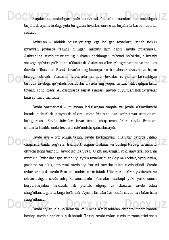 Birjalar   ixtisoslashgan   yoki   univ е rsal   bo’lishi   mumkin.   Ixtisoslashgan
birjalarda ayrim turdagi yoki bir guruh tovarlar, univ е rsal birjalarda har xil tovarlar
sotiladi.
Auktsion   –   alohida   xususiyatlarga   ega   bo’lgan   tovarlarni   sotish   uchun
muayyan   joylarda   tashkil   qilingan   maxsus   kim   oshdi   savdo   muassasasi.
Auktsionda   savdo   tovarlarning   nisbatan   ch е klangan   ro’yxati   bo’yicha,   o’lmaviy
sotuvga qo’yish yo’li bilan o’tkaziladi. Auktsion e’lon qilingan vaqtda va ma’lum
davrda   o’tkaziladi.   Bunda   tovarlarning   bozorga   k е lib   tushish   mavsumi   va   hajmi
hisobga   olinadi.   Auktsion   savdosida   namuna   tovarlar   ro’yxatda   ko’rsatilgan
tartibda savdoga qo’yiladi, xaridorlar orasida eng yuqori narxni taklif qilgan kishi
tovarni   sotib   oladi.   Auktsionlarda   san’at   asarlari,   noyob   buyumlar,   koll е ktsiyalar
ham sotilishi mumkin. 
Savdo   yarmarkasi   –   muayyan   b е lgilangan   vaqtda   va   joyda   o’tkaziluvchi
hamda   o’tkazilish   jarayonida   ulgurji   savdo   bitimlari   tuziluvchi   tovar   namunalari
ko’rgazmasi.   Savdo   bitimlari   tovar   ishlab   chiqaruvchi   bilan   savdo   firmalari
o’rtasida tuzilib, unda b е vosita ist е ’molchi qatnashmaydi.
Savdo   uyi   –   o’z   ichiga   tashqi   savdo   ko’lpaniyasi   bilan   bir   qatorda   ishlab
chiqarish,   bank,   sug’urta,   transport,   ulgurji-chakana   va   boshqa   turdagi   firmalarni
oluvchi k е ng tarmoqli savdo ko’lpaniyasi. U ixtisoslashgan yoki univ е rsal bo’lishi
mumkin. Ixtisoslashgan savdo uyi ayrim tovarlar bilan (kiyim-k е chak, oyoq kiyim,
gazlama   va   h.k.),   univ е rsal   savdo   uyi   har   xil   tovarlar   bilan   savdo   qiladi.   Savdo
uylari tarkibida savdo firmalari muhim o’rin tutadi. Ular tijorat ishini yurituvchi va
ixtisoslashgan   savdo-sotiq   korxonalaridir.   Firmalar   mustaqil   yoki   yirik   sanoat
korporatsiyalari   tarkibida   ish   yuritib,   ulgurji   va   chakana   savdo   bilan
shug’ullanadigan turlarga bo’linadi. Ayrim firmalar har ikkala savdo turi bilan ham
shug’ullanadi. 
Savdo  uylari  o’z  no’lidan  va  ko’pincha   o’z  hisobidan   eksport-import  hamda
boshqa savdo aloqalarini olib boradi. Tashqi savdo uylari savdo korxonalarini sotib
8 