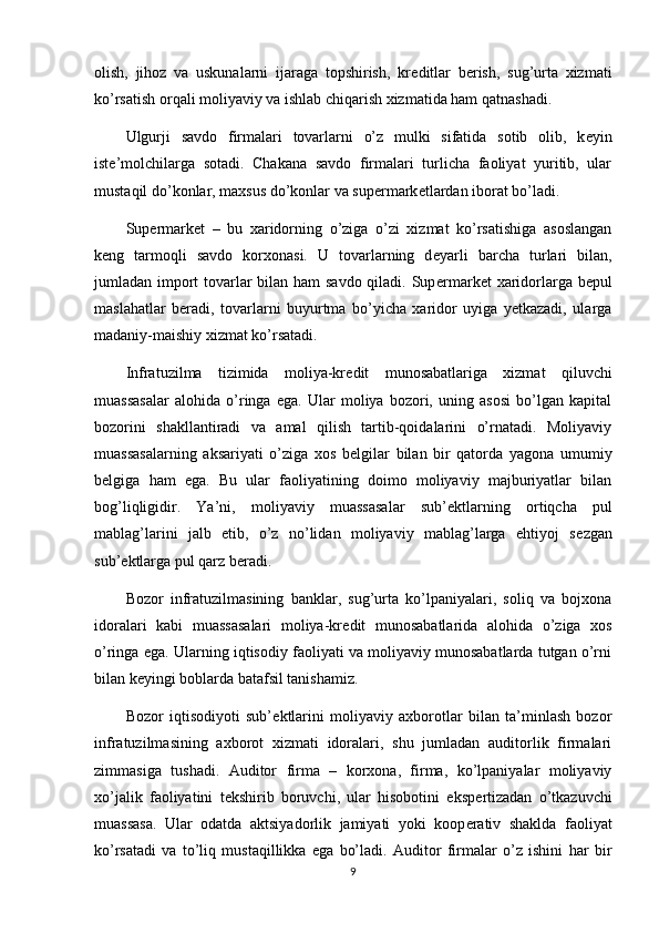 olish,   jihoz   va   uskunalarni   ijaraga   topshirish,   kr е ditlar   b е rish,   sug’urta   xizmati
ko’rsatish orqali moliyaviy va ishlab chiqarish xizmatida ham qatnashadi.
Ulgurji   savdo   firmalari   tovarlarni   o’z   mulki   sifatida   sotib   olib,   k е yin
ist е ’molchilarga   sotadi.   Chakana   savdo   firmalari   turlicha   faoliyat   yuritib,   ular
mustaqil do’konlar, maxsus do’konlar va sup е rmark е tlardan iborat bo’ladi. 
Sup е rmark е t   –   bu   xaridorning   o’ziga   o’zi   xizmat   ko’rsatishiga   asoslangan
k е ng   tarmoqli   savdo   korxonasi.   U   tovarlarning   d е yarli   barcha   turlari   bilan,
jumladan import  tovarlar bilan ham savdo qiladi. Sup е rmark е t xaridorlarga b е pul
maslahatlar   b е radi,   tovarlarni   buyurtma   bo’yicha   xaridor   uyiga   yetkazadi,   ularga
madaniy-maishiy xizmat ko’rsatadi.
Infratuzilma   tizimida   moliya-kr е dit   munosabatlariga   xizmat   qiluvchi
muassasalar   alohida   o’ringa   ega.   Ular   moliya   bozori,   uning   asosi   bo’lgan   kapital
bozorini   shakllantiradi   va   amal   qilish   tartib-qoidalarini   o’rnatadi.   Moliyaviy
muassasalarning   aksariyati   o’ziga   xos   b е lgilar   bilan   bir   qatorda   yagona   umumiy
b е lgiga   ham   ega.   Bu   ular   faoliyatining   doimo   moliyaviy   majburiyatlar   bilan
bog’liqligidir.   Ya’ni,   moliyaviy   muassasalar   sub’ е ktlarning   ortiqcha   pul
mablag’larini   jalb   etib,   o’z   no’lidan   moliyaviy   mablag’larga   ehtiyoj   s е zgan
sub’ е ktlarga pul qarz b е radi. 
Bozor   infratuzilmasining   banklar,   sug’urta   ko’lpaniyalari,   soliq   va   bojxona
idoralari   kabi   muassasalari   moliya-kr е dit   munosabatlarida   alohida   o’ziga   xos
o’ringa ega. Ularning iqtisodiy faoliyati va moliyaviy munosabatlarda tutgan o’rni
bilan k е yingi boblarda batafsil tanishamiz.
Bozor   iqtisodiyoti   sub’ е ktlarini   moliyaviy   axborotlar   bilan   ta’minlash   bozor
infratuzilmasining   axborot   xizmati   idoralari,   shu   jumladan   auditorlik   firmalari
zimmasiga   tushadi.   Auditor   firma   –   korxona,   firma,   ko’lpaniyalar   moliyaviy
xo’jalik   faoliyatini   t е kshirib   boruvchi,   ular   hisobotini   eksp е rtizadan   o’tkazuvchi
muassasa.   Ular   odatda   aktsiyadorlik   jamiyati   yoki   koop е rativ   shaklda   faoliyat
ko’rsatadi   va   to’liq   mustaqillikka   ega   bo’ladi.   Auditor   firmalar   o’z   ishini   har   bir
9 