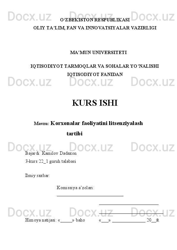 O‘ZBEKISTON RESPUBLIKASI
OLIY TA’LIM , FAN VA INNOVATSIYALAR  VAZIRLI GI
MA’MUN UNIVERSITETI
IQTISODIYOT TARMOQLAR VA SOHALAR YO’NALISHI 
IQTISODIYOT FANIDAN 
KURS ISHI
Mavzu:   Korxonalar faoliyatini litsenziyalash 
                      tartibi 
Bajardi:  Kamilov Dadaxon
3-kurs 22_1 guruh talabasi 
Ilmiy raxbar:  
Komissiya a’zolari:    
____________________________
_________________________
___________________________
Himoya natijasi:  «_____»  baho «___»   ______________ 20__ й .    