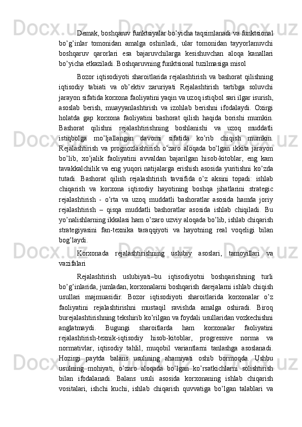 Demak, boshqaruv funktsiyalar bo’yicha taqsimlanadi va funktsional
bo’g’inlar   tomonidan   amalga   oshiriladi,   ular   tomonidan   tayyorlanuvchi
boshqaruv   qarorlari   esa   bajaruvchilarga   kesishuvchan   aloqa   kanallari
bo’yicha etkaziladi. Boshqaruvning funktsional tuzilmasiga misol
Bozor  iqtisodiyoti   sharoitlarida rejalashtirish  va  bashorat   qilishning
iqtisodiy   tabiati   va   ob’ektiv   zaruriyati   Rejalashtirish   tartibga   soluvchi
jarayon sifatida korxona faoliyatini yaqin va uzoq istiqbol sari ilgar isurish,
asoslab   berish,   muayyanlashtirish   va   izohlab   berishni   ifodalaydi.   Oxirgi
holatda   gap   korxona   faoliyatini   bashorat   qilish   haqida   borishi   mumkin.
Bashorat   qilishni   rejalashtirishning   boshlanishi   va   uzoq   muddatli
istiqbolga   mo’ljallangan   davomi   sifatida   ko’rib   chiqish   mumkin.
Rejalashtirish   va   prognozlashtirish   o’zaro   aloqada   bo’lgan   ikkita   jarayon
bo’lib,   xo’jalik   faoliyatini   avvaldan   bajarilgan   hisob-kitoblar,   eng   kam
tavakkalchilik va eng yuqori natijalarga erishish asosida yuritishni ko’zda
tutadi.   Bashorat   qilish   rejalashtirish   tavsifida   o’z   aksini   topadi:   ishlab
chiqarish   va   korxona   iqtisodiy   hayotining   boshqa   jihatlarini   strategic
rejalashtirish   -   o’rta   va   uzoq   muddatli   bashoratlar   asosida   hamda   joriy
rejalashtirish   –   qisqa   muddatli   bashoratlar   asosida   ishlab   chiqiladi.   Bu
yo’nalishlarning ikkalasi ham o’zaro uzviy aloqada bo’lib, ishlab chiqarish
strategiyasini   fan-texnika   taraqqiyoti   va   hayotning   real   voqeligi   bilan
bog’laydi.
Korxonada   rejalashtirishning   uslubiy   asoslari,   tamoyillari   va
vazifalari
Rejalashtirish   uslubiyati–bu   iqtisodiyotni   boshqarishning   turli
bo’g’inlarida, jumladan, korxonalarni boshqarish darejalarni ishlab chiqish
usullari   majmuasidir.   Bozor   iqtisodiyoti   sharoitlarida   korxonalar   o’z
faoliyatini   rejalashtirishni   mustaqil   ravishda   amalga   oshiradi.   Biroq
burejalashtirishning tekshirib ko’rilgan va foydali usullaridan vozkechishni
anglatmaydi.   Bugungi   sharoitlarda   ham   korxonalar   faoliyatini
rejalashtirish-texnik-iqtisodiy   hisob-kitoblar,   progressive   norma   va
normativlar,   iqtisodiy   tahlil,   muqobil   variantlarni   tanlashga   asoslanadi.
Hozirgi   paytda   balans   usulining   ahamiyati   oshib   bormoqda.   Ushbu
usulning   mohiyati,   o’zaro   aloqada   bo’lgan   ko’rsatkichlarni   solishtirish
bilan   ifodalanadi.   Balans   usuli   asosida   korxonaning   ishlab   chiqarish
vositalari,   ishchi   kuchi,   ishlab   chiqarish   quvvatiga   bo’lgan   talablari   va 