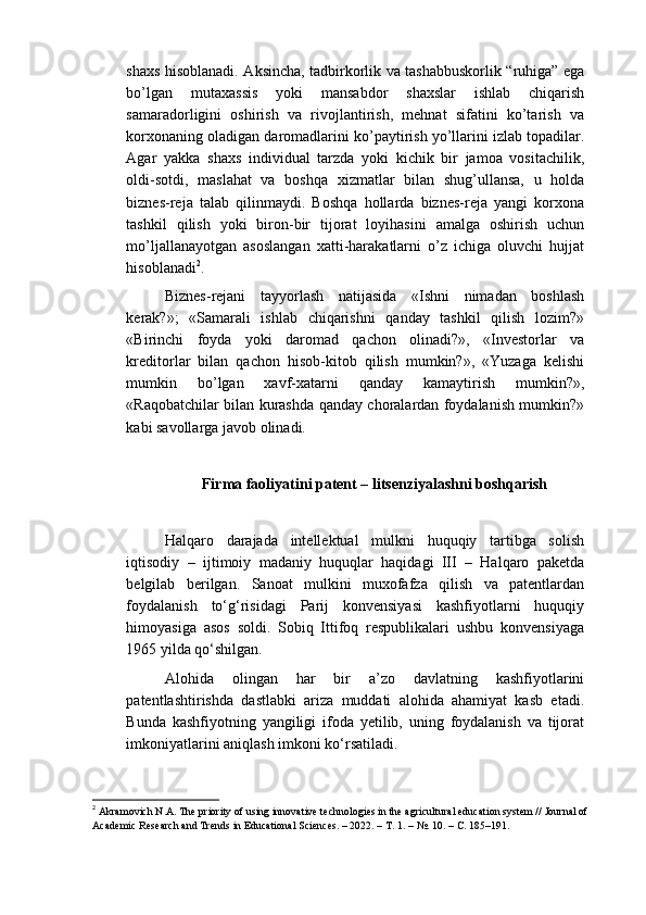 shaxs hisoblanadi. Aksincha, tadbirkorlik va tashabbuskorlik “ruhiga” ega
bo’lgan   mutaxassis   yoki   mansabdor   shaxslar   ishlab   chiqarish
samaradorligini   oshirish   va   rivojlantirish,   mehnat   sifatini   ko’tarish   va
korxonaning oladigan daromadlarini ko’paytirish yo’llarini izlab topadilar.
Agar   yakka   shaxs   individual   tarzda   yoki   kichik   bir   jamoa   vositachilik,
oldi-sotdi,   maslahat   va   boshqa   xizmatlar   bilan   shug’ullansa,   u   holda
biznes-reja   talab   qilinmaydi.   Boshqa   hollarda   biznes-reja   yangi   korxona
tashkil   qilish   yoki   biron-bir   tijorat   loyihasini   amalga   oshirish   uchun
mo’ljallanayotgan   asoslangan   xatti-harakatlarni   o’z   ichiga   oluvchi   hujjat
hisoblanadi 2
.
Biznes-rejani   tayyorlash   natijasida   «Ishni   nimadan   boshlash
kerak?»;   «Samarali   ishlab   chiqarishni   qanday   tashkil   qilish   lozim?»
«Birinchi   foyda   yoki   daromad   qachon   olinadi?»,   «Investorlar   va
kreditorlar   bilan   qachon   hisob-kitob   qilish   mumkin?»,   «Yuzaga   kelishi
mumkin   bo’lgan   xavf-xatarni   qanday   kamaytirish   mumkin?»,
«Raqobatchilar bilan kurashda qanday choralardan foydalanish mumkin?»
kabi savollarga javob olinadi.
Firma faoliyatini patent – litsenziyalashni boshqarish
 
Halqaro   darajada   intellektual   mulkni   huquqiy   tartibga   solish
iqtisodiy   –   ijtimoiy   madaniy   huquqlar   haqidagi   III   –   Halqaro   paketda
belgilab   berilgan.   Sanoat   mulkini   muxofafza   qilish   va   patentlardan
foydalanish   to‘g‘risidagi   Parij   konvensiyasi   kashfiyotlarni   huquqiy
himoyasiga   asos   soldi.   Sobiq   Ittifoq   respublikalari   ushbu   konvensiyaga
1965 yilda qo‘shilgan. 
Alohida   olingan   har   bir   a’zo   davlatning   kashfiyotlarini
patentlashtirishda   dastlabki   ariza   muddati   alohida   ahamiyat   kasb   etadi.
Bunda   kashfiyotning   yangiligi   ifoda   yetilib,   uning   foydalanish   va   tijorat
imkoniyatlarini aniqlash imkoni ko‘rsatiladi. 
2
 Akramovich N.A. The priority of using innovative technologies in the agricultural education system // Journal of 
Academic Research and Trends in Educational Sciences. – 2022. –  Т . 1. – №. 10. –  С . 185–191.  