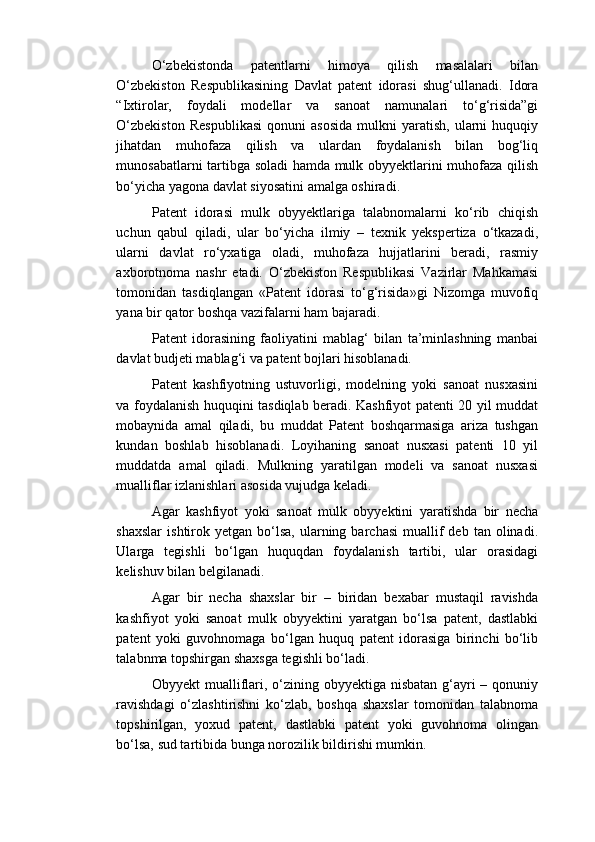 O‘zbekistonda   patentlarni   himoya   qilish   masalalari   bilan
O‘zbekiston   Respublikasining   Davlat   patent   idorasi   shug‘ullanadi.   Idora
“Ixtirolar,   foydali   modellar   va   sanoat   namunalari   to‘g‘risida”gi
O‘zbekiston   Respublikasi   qonuni   asosida   mulkni   yaratish,   ularni   huquqiy
jihatdan   muhofaza   qilish   va   ulardan   foydalanish   bilan   bog‘liq
munosabatlarni tartibga soladi hamda mulk obyyektlarini muhofaza qilish
bo‘yicha yagona davlat siyosatini amalga oshiradi.  
Patent   idorasi   mulk   obyyektlariga   talabnomalarni   ko‘rib   chiqish
uchun   qabul   qiladi,   ular   bo‘yicha   ilmiy   –   texnik   yekspertiza   o‘tkazadi,
ularni   davlat   ro‘yxatiga   oladi,   muhofaza   hujjatlarini   beradi,   rasmiy
axborotnoma   nashr   etadi.   O‘zbekiston   Respublikasi   Vazirlar   Mahkamasi
tomonidan   tasdiqlangan   «Patent   idorasi   to‘g‘risida»gi   Nizomga   muvofiq
yana bir qator boshqa vazifalarni ham bajaradi. 
Patent   idorasining   faoliyatini   mablag‘   bilan   ta’minlashning   manbai
davlat budjeti mablag‘i va patent bojlari hisoblanadi. 
Patent   kashfiyotning   ustuvorligi,   modelning   yoki   sanoat   nusxasini
va foydalanish huquqini tasdiqlab beradi. Kashfiyot patenti 20 yil muddat
mobaynida   amal   qiladi,   bu   muddat   Patent   boshqarmasiga   ariza   tushgan
kundan   boshlab   hisoblanadi.   Loyihaning   sanoat   nusxasi   patenti   10   yil
muddatda   amal   qiladi.   Mulkning   yaratilgan   modeli   va   sanoat   nusxasi
mualliflar izlanishlari asosida vujudga keladi. 
Agar   kashfiyot   yoki   sanoat   mulk   obyyektini   yaratishda   bir   necha
shaxslar   ishtirok  yetgan   bo‘lsa,   ularning  barchasi   muallif  deb   tan  olinadi.
Ularga   tegishli   bo‘lgan   huquqdan   foydalanish   tartibi,   ular   orasidagi
kelishuv bilan belgilanadi. 
Agar   bir   necha   shaxslar   bir   –   biridan   bexabar   mustaqil   ravishda
kashfiyot   yoki   sanoat   mulk   obyyektini   yaratgan   bo‘lsa   patent,   dastlabki
patent   yoki   guvohnomaga   bo‘lgan   huquq   patent   idorasiga   birinchi   bo‘lib
talabnma topshirgan shaxsga tegishli bo‘ladi. 
Obyyekt mualliflari, o‘zining obyyektiga nisbatan g‘ayri  – qonuniy
ravishdagi   o‘zlashtirishni   ko‘zlab,   boshqa   shaxslar   tomonidan   talabnoma
topshirilgan,   yoxud   patent,   dastlabki   patent   yoki   guvohnoma   olingan
bo‘lsa, sud tartibida bunga norozilik bildirishi mumkin.  