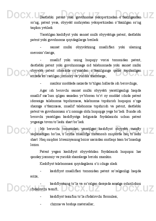 Dastlabki   patent   yoki   guvohnoma   yekspertizadan   o‘tkazilgandan
so‘ng,   patent   yesa,   obyyekt   mohiyatan   yekspertizadan   o‘tkazilgan   so‘ng
taqdim yetiladi. 
Yaratilgan   kashfiyot   yoki   sanoat   mulk   obyyektiga   patent,   dastlabki
patent yoki guvohnoma quyidagilarga beriladi: 
- sanoat   mulki   obyyektining   mualliflari   yoki   ularning
merosxo‘rlariga; 
- muallif   yoki   uning   huquqiy   vorisi   tomonidan   patent,
dastlabki   patent   yoki   guvohnomaga   oid   talabnomada   yoki   sanoat   mulki
obyyekti   patent   idorasida   ro‘yxatdan   o‘tkazilgunga   qadar   topshirilgan
arizada ko‘rsatilgan jismoniy va yuridik shaxslarga; 
- mazkur moddada nazarda to‘tilgan hollarda ish beruvchiga; 
Agar   ish   beruvchi   sanoat   mulki   obyyekti   yaratilganligi   haqida
muallif   ma’lum   qilgan   sanadan   ye’tiboran   to‘rt   oy   muddat   ichida   patent
idorasiga   talabnoma   topshirmasa,   talabnoma   topshirish   huquqini   o‘zga
shaxsga   o‘tkazmasa,   muallif   talabnoma   topshirish   va   patent,   dastlabki
patent va guvohnomani o‘z nomiga olshi huquqiga yega bo‘ladi. Bunda ish
beruvchi   yaratilgan   kashfiyotga   kelgusida   foydalanishi   uchun   patent
yegasiga tovon to‘lashi shart bo‘ladi. 
Ish   beruvchi   tomonidan,   yaratilgan   kashfiyot   obyyekti   maxfiy
saqlanadigan   bo‘lsa,   u   loyiha   muallifga   mutanosib   miqdorda   haq   to‘lashi
shart. Haq miqdori litsenziyaning bozor narxidan mutlaqo kam bo‘lmasligi
lozim. 
Patent   yegasi   kashfiyot   obyyektidan   foydalanish   huquqini   har
qanday jismoniy va yuridik shaxslarga berishi mumkin. 
Kashfiyot talabnomasi quyidagilarni o‘z ichiga oladi: 
- kashfiyot   mualliflari   tomonidan   patent   so‘ralganligi   haqida
ariza; 
- kashfiyotning to‘la va so‘ralgan darajada amalga oshirilishini
ifodalovchi tasnifi; 
- kashfiyot tasnifini to‘la ifodalovchi formulasi; 
- chizma va boshqa materiallar;  