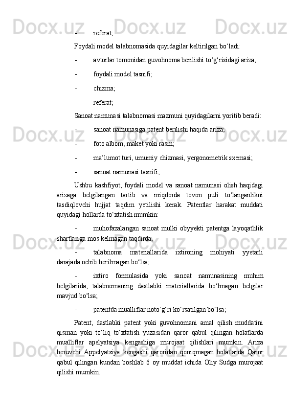 - referat;  
Foydali model talabnomasida quyidagilar keltirilgan bo‘ladi: 
- avtorlar tomonidan guvohnoma berilishi to‘g‘risidagi ariza; 
- foydali model tasnifi; 
- chizma; 
- referat; 
Sanoat namunasi talabnomasi mazmuni quyidagilarni yoritib beradi:
- sanoat namunasiga patent berilishi haqida ariza; 
- foto albom, maket yoki rasm; 
- ma’lumot turi, umumiy chizmasi, yergonometrik sxemasi; 
- sanoat namunasi tasnifi; 
Ushbu   kashfiyot,   foydali   model   va   sanoat   namunasi   olish   haqidagi
arizaga   belgilangan   tartib   va   miqdorda   tovon   puli   to‘langanlikni
tasdiqlovchi   hujjat   taqdim   yetilishi   kerak.   Patentlar   harakat   muddati
quyidagi hollarda to‘xtatish mumkin: 
- muhofazalangan   sanoat   mulki   obyyekti   patentga   layoqatlilik
shartlariga mos kelmagan taqdirda; 
- talabnoma   materiallarida   ixtironing   mohiyati   yyetarli
darajada ochib berilmagan bo‘lsa; 
- ixtiro   formulasida   yoki   sanoat   namunasining   muhim
belgilarida,   talabnomaning   dastlabki   materiallarida   bo‘lmagan   belgilar
mavjud bo‘lsa; 
- patentda mualliflar noto‘g‘ri ko‘rsatilgan bo‘lsa; 
Patent,   dastlabki   patent   yoki   guvohnomani   amal   qilish   muddatini
qisman   yoki   to‘liq   to‘xtatish   yuzasidan   qaror   qabul   qilingan   holatlarda
mualliflar   apelyatsiya   kengashiga   murojaat   qilishlari   mumkin.   Ariza
beruvchi   Appelyatsiya   kengashi   qaroridan   qoniqmagan   holatlarda   Qaror
qabul   qilingan   kundan   boshlab   6   oy   muddat   ichida   Oliy   Sudga   murojaat
qilishi mumkin.  