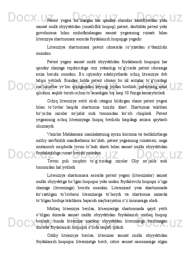 Patent   yegasi   bo‘lmagan   har   qanday   shaxslar   kashfiyotdan   yoki
sanoat  mulk obyyektidan (mualliflik huquqi) patent, dastlabki  patent yoki
guvohnoma   bilan   muhofazalangan   sanoat   yegasining   ruxsati   bilan
litsenziya shartnomasi asosida foydalanish huquqiga yegadir. 
Litsenziya   shartnomasi   patent   idorasida   ro‘yxatdan   o‘tkazilishi
mumkin. 
Patent   yegasi   sanoat   mulk   obyyektidan   foydalanish   huquqini   har
qanday   shaxsga   topshirishga   rozi   yekanligi   to‘g‘risida   patent   idorasiga
ariza   berishi   mumkin.   Bu   iqtisodiy   adabiyotlarda   ochiq   litsenziya   deb
talqin   yetiladi.   Bunday   holda   patent   idorasi   bu   xil   arizalar   to‘g‘risidagi
ma’lumotlar   ye’lon   qilinganidan   keyingi   yildan   boshlab,   patentning   amal
qilishini saqlab turish uchun to‘lanadigan boj haqi 50 foizga kamaytiriladi. 
Ochiq   litsenziya   sotib   olish   istagini   bildirgan   shaxs   patent   yegasi
bilan   to‘lovlar   haqida   shartnoma   tuzishi   shart.   Shartnoma   talablari
bo‘yicha   nizolar   xo‘jalik   sudi   tomonidan   ko‘rib   chiqiladi.   Patent
yegasining   ochiq   litsenziyaga   huquq   berilishi   haqidagi   arizasi   qaytarib
olinmaydi. 
Vazirlar Mahkamasi  mamlakatning ayrim korxona va tashkilotlarga
milliy xavfsizlik  manfaatlarini  ko‘zlab, patent  yegasining  ruxsatisiz,  unga
mutanosib   miqdorda   tovon   to‘lash   sharti   bilan   sanoat   mulki   obyyektidan
foydalanishga ruxsat berishi mumkin. 
Tovon   puli   miqdori   to‘g‘risidagi   nizolar   Oliy   xo‘jalik   sudi
tomonidan hal yetiladi. 
Litsenziya   shartnomasi   asosida   patent   yegasi   (litsenzialar)   sanoat
mulki obyyektiga bo‘lgan huquqini yoki undan foydalovchi huquqni o‘zga
shaxsga   (litsenziaga)   berishi   mumkin.   Litsenziant   yesa   shartnomada
ko‘rsatilgan   to‘lovlarni   litsenziarga   to‘lasydi   va   shartnoma   nazarda
to‘tilgan boshqa talablarni bajarish majburiyatini o‘z zimmasiga oladi. 
Mutlaq   litsenziya   berilsa,   litsenzentga   shartnomada   qayd   yetib
o‘tilgan   doirada   sanoat   mulki   obyyektidan   foydalanish   mutlaq   huquqi
beriladi,   bunda   litsenziar   mazkur   obyyektdan   litsenziatga   berilmagan
doirada foydalanish huquqini o‘zida saqlab qoladi. 
Oddiy   litsenziya   berilsa,   litsenziar   sanoat   mulki   obyyektidan
foydalanish   huquqini   litsenziatga   berib,   ixtiro   sanoat   namunasiga   olgan 