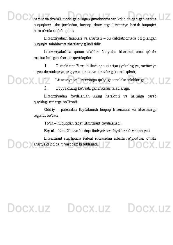 patent va foydali modelga olingan guvohnomadan kelib chiqadigan barcha
huquqlarni,   shu   jumladan,   boshqa   shaxslarga   litsenziya   berish   huquqini
ham o‘zida saqlab qoladi. 
Litsenziyalash talablari va shartlari – bu dalolatnomada belgilangan
huquqiy  talablar va shartlar yig‘indisidir. 
Litsenziyalashda   qonun   talablari   bo‘yicha   litsenziat   amal   qilishi
majbur bo‘lgan shartlar quyidagilar: 
1. O‘zbekiston Respublikasi qonunlariga (yekologiya, sanitariya
– yepidemiologiya, gigiyena qonun va qoidalarga) amal qilish; 
2. Litsenziya va litsenziatga qo‘yilgan malaka talablariga; 
3. Obyyektning ko‘rsatilgan maxsus talablariga; 
Litsenziyadan   foydalanish   uning   harakteri   va   hajmiga   qarab
quyidagi turlarga bo‘linadi: 
Oddiy   –   patentdan   foydalanish   huquqi   litsenziant   va   litsenziarga
tegishli bo‘ladi. 
To‘la  – huquqdan faqat litsenziant foydalanadi. 
Bepul  – Nou-Xau va boshqa faoliyatidan foydalanish imkoniyati. 
Litsenziant   shartnoma   Patent   idorasidan   albatta   ro‘yxatdan   o‘tishi
shart, aks holda, u yaroqsiz hisoblanadi. 
  