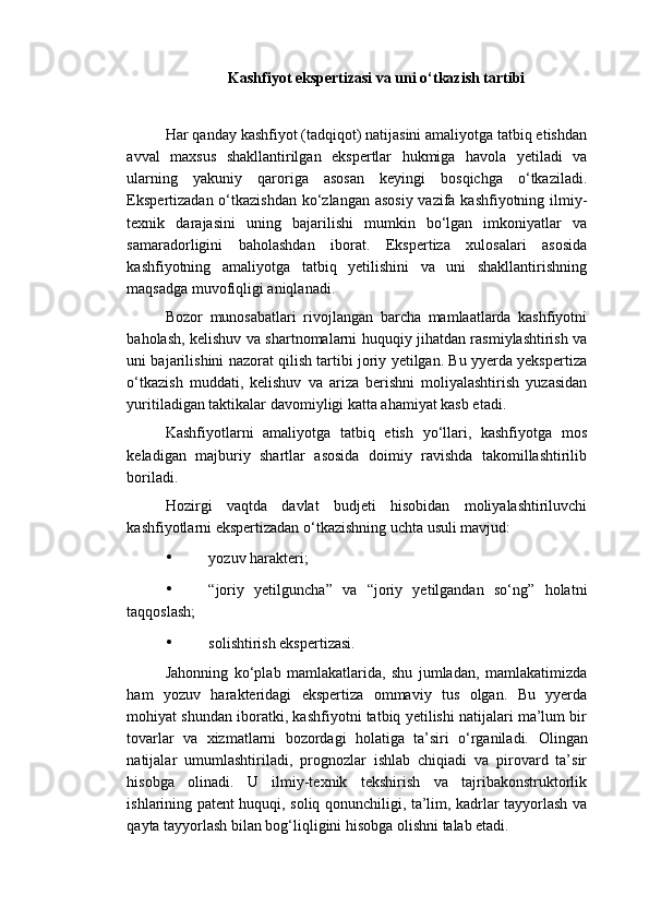 Kashfiyot ekspertizasi va uni o‘tkazish tartibi
 
Har qanday kashfiyot (tadqiqot) natijasini amaliyotga tatbiq etishdan
avval   maxsus   shakllantirilgan   ekspertlar   hukmiga   havola   yetiladi   va
ularning   yakuniy   qaroriga   asosan   keyingi   bosqichga   o‘tkaziladi.
Ekspertizadan o‘tkazishdan  ko‘zlangan asosiy  vazifa kashfiyotning ilmiy-
texnik   darajasini   uning   bajarilishi   mumkin   bo‘lgan   imkoniyatlar   va
samaradorligini   baholashdan   iborat.   Ekspertiza   xulosalari   asosida
kashfiyotning   amaliyotga   tatbiq   yetilishini   va   uni   shakllantirishning
maqsadga muvofiqligi aniqlanadi. 
Bozor   munosabatlari   rivojlangan   barcha   mamlaatlarda   kashfiyotni
baholash, kelishuv va shartnomalarni huquqiy jihatdan rasmiylashtirish va
uni bajarilishini nazorat qilish tartibi joriy yetilgan. Bu yyerda yekspertiza
o‘tkazish   muddati,   kelishuv   va   ariza   berishni   moliyalashtirish   yuzasidan
yuritiladigan taktikalar davomiyligi katta ahamiyat kasb etadi. 
Kashfiyotlarni   amaliyotga   tatbiq   etish   yo‘llari,   kashfiyotga   mos
keladigan   majburiy   shartlar   asosida   doimiy   ravishda   takomillashtirilib
boriladi. 
Hozirgi   vaqtda   davlat   budjeti   hisobidan   moliyalashtiriluvchi
kashfiyotlarni ekspertizadan o‘tkazishning uchta usuli mavjud: 
• yozuv harakteri; 
• “joriy   yetilguncha”   va   “joriy   yetilgandan   so‘ng”   holatni
taqqoslash; 
• solishtirish ekspertizasi. 
Jahonning   ko‘plab   mamlakatlarida,   shu   jumladan,   mamlakatimizda
ham   yozuv   harakteridagi   ekspertiza   ommaviy   tus   olgan.   Bu   yyerda
mohiyat shundan iboratki, kashfiyotni tatbiq yetilishi natijalari ma’lum bir
tovarlar   va   xizmatlarni   bozordagi   holatiga   ta’siri   o‘rganiladi.   Olingan
natijalar   umumlashtiriladi,   prognozlar   ishlab   chiqiadi   va   pirovard   ta’sir
hisobga   olinadi.   U   ilmiy-texnik   tekshirish   va   tajribakonstruktorlik
ishlarining patent huquqi, soliq qonunchiligi, ta’lim, kadrlar tayyorlash va
qayta tayyorlash bilan bog‘liqligini hisobga olishni talab etadi.  