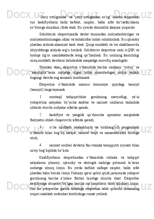 “Joriy yetilguncha”  va  “joriy yetilgandan  so‘ng”  holatni  taqqoslash
turi   kashfiyotlarni   balki   kafolat,   miqdor,   balki   sifat   ko‘rsatkichlarni
ye’tiborga olinishini ifoda etadi. Bu yyerda ehtimollik darajasi yuqoridir. 
Solishtirish   ekspertizasida   davlat   tomonidan   moliyalashtirilgan   va
moliyalashtirilmagan ishlar va tashkilotlar holati solishtiriladi. Bu iqtisodiy
jihatdan alohida ahamiyat kasb etadi. Qisqa muddatli va tez shakllanuvchi
obyyektlarga alohida urg‘u beriladi. Solishtiruv ekspertiza usuli AQSH va
boshqa   ilg‘or   mamlakatlarda   keng   qo‘llaniladi.   Bu   usulning   kamchiligi
uzoq muddatli davrlarni baholashda maqsadga muvofiq emasligidir. 
Shunday   ekan,   ekspertiza   o‘tkazishda   barcha   usullarni   “yutuq”   va
“kamchilik”larini   inobatga   olgan   holda   umumlashgan   usulni   tanlash
bugungi davrda eng samarali hisoblanadi. 
Ekspertiza   o‘tkazishda   maxsus   komissiya   quyidagi   tamoyil
(tamoyil) larga tayanadi: 
1 mustaqil   tadqiqotchilar   guruhining   mavjudligi,   ya’ni
yekspertiza   natijalari   bo‘yicha   kadrlar   va   nazorat   usullarini   tanlashda
ishtirok etuvchi sudyalar sifatida qarash; 
2 kashfiyot   va   yangilik   qo‘shimcha   qiymatini   aniqlashda
faoliyatni ishlab chiqaruvchi sifatida qarash; 
3 o‘rta   muddatli   rejalashtirish   va   boshlang‘ich   prognozlash
o‘tkazish   bilan   bog‘liq   harajat,   nazorat   vaqti   va   samaradorlikni   hisobga
olish; 
4 nazorat usullari davlatni fan-texnika taraqqiyoti siyosati bilan
uzviy bog‘liqlikda bo‘lishi. 
Kashfiyotlarni   ekspertizadan   o‘tkazishda   ishlashi   va   tadqiqot
natijalarini   ijtimoiy,   iqtisodiy   va   ekologik   muhitga   potensial   ta’sirini
inobatga   olmoq   lozim.   Bu   yerda   kafolat   nafaqat   miqdor,   balki   sifat
jihatdan baho berishi lozim.Yakuniy qaror qabul qilish jarayonida yekspert
guruhining   barcha   a’zolari   fikrlari   hisobga   olinishi   shart.   Ekspertlar
kashfiyotga   aloqador   bo‘lgan   barcha   ma’lumotlarni   talab   qilishlari   lozim.
Har   bir   yekspertlar   guruhi   tarkibiga   ekspertiza   talab   qiluvchi   tomonning
yuqori malakali xodimlari kiritilishiga ruxsat yetiladi.  