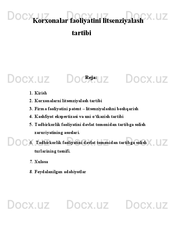 Korxonalar faoliyatini litsenziyalash 
                      tartibi 
Reja:
1. Kirish
2. Korxonalarni litsenziyalash tartibi 
3. Firma faoliyatini patent – litsenziyalashni boshqarish
4. Kashfiyot ekspertizasi va uni o‘tkazish tartibi
5. Tadbirkorlik faoliyatini davlat tomonidan tartibga solish 
zaruriyatining asoslari.
6.   Tadbirkorlik faoliyatini davlat tomonidan tartibga solish 
turlarining tasnifi .
7. Xulosa 
8. Foydalanilgan adabiyotlar  