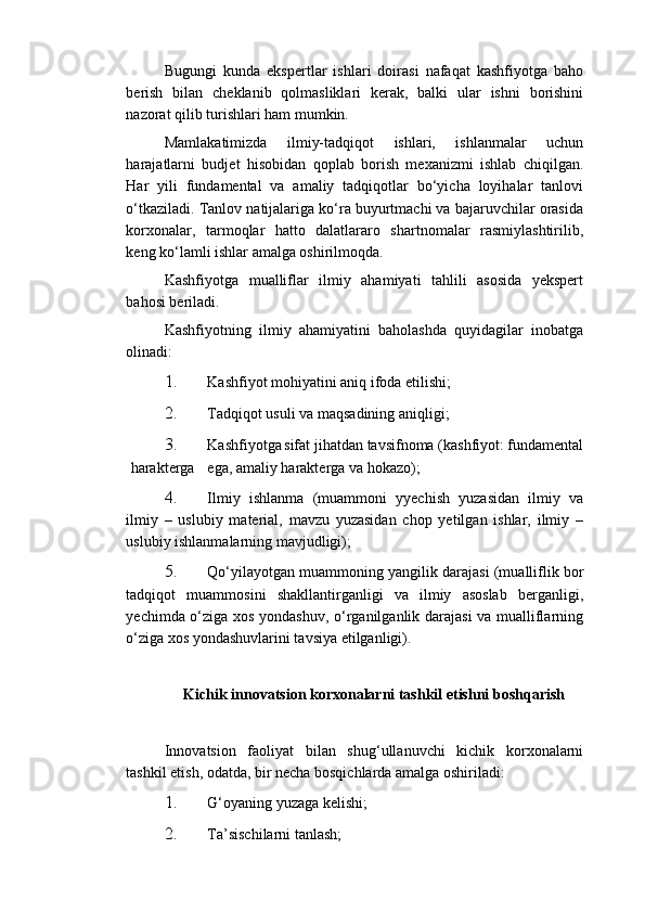 Bugungi   kunda   ekspertlar   ishlari   doirasi   nafaqat   kashfiyotga   baho
berish   bilan   cheklanib   qolmasliklari   kerak,   balki   ular   ishni   borishini
nazorat qilib turishlari ham mumkin. 
Mamlakatimizda   ilmiy-tadqiqot   ishlari,   ishlanmalar   uchun
harajatlarni   budjet   hisobidan   qoplab   borish   mexanizmi   ishlab   chiqilgan.
Har   yili   fundamental   va   amaliy   tadqiqotlar   bo‘yicha   loyihalar   tanlovi
o‘tkaziladi. Tanlov natijalariga ko‘ra buyurtmachi va bajaruvchilar orasida
korxonalar,   tarmoqlar   hatto   dalatlararo   shartnomalar   rasmiylashtirilib,
keng ko‘lamli ishlar amalga oshirilmoqda. 
Kashfiyotga   mualliflar   ilmiy   ahamiyati   tahlili   asosida   yekspert
bahosi beriladi. 
Kashfiyotning   ilmiy   ahamiyatini   baholashda   quyidagilar   inobatga
olinadi: 
1. Kashfiyot mohiyatini aniq ifoda etilishi; 
2. Tadqiqot usuli va maqsadining aniqligi; 
3. Kashfiyotga sifat jihatdan tavsifnoma (kashfiyot: fundamental
harakterga  ega, amaliy harakterga va hokazo); 
4. Ilmiy   ishlanma   (muammoni   yyechish   yuzasidan   ilmiy   va
ilmiy   –   uslubiy   material,   mavzu   yuzasidan   chop   yetilgan   ishlar,   ilmiy   –
uslubiy ishlanmalarning mavjudligi); 
5. Qo‘yilayotgan muammoning yangilik darajasi (mualliflik bor
tadqiqot   muammosini   shakllantirganligi   va   ilmiy   asoslab   berganligi,
yechimda o‘ziga xos yondashuv, o‘rganilganlik darajasi  va mualliflarning
o‘ziga xos yondashuvlarini tavsiya etilganligi). 
 
Kichik innovatsion korxonalarni tashkil etishni boshqarish
 
Innovatsion   faoliyat   bilan   shug‘ullanuvchi   kichik   korxonalarni
tashkil etish, odatda, bir necha bosqichlarda amalga oshiriladi: 
1. G‘oyaning yuzaga kelishi; 
2. Ta’sischilarni tanlash;  