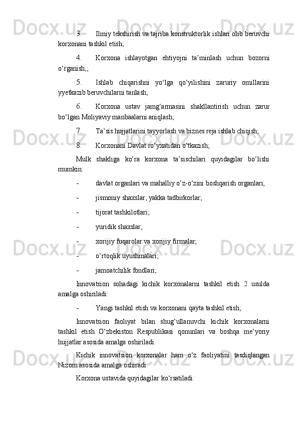 3. Ilmiy tekshirish va tajriba konstruktorlik ishlari olib beruvchi
korxonani tashkil etish; 
4. Korxona   ishlayotgan   ehtiyojni   ta’minlash   uchun   bozorni
o‘rganish,; 
5. Ishlab   chiqarishni   yo‘lga   qo‘yilishini   zaruriy   omillarini
yyetkazib beruvchilarni tanlash; 
6. Korxona   ustav   jamg‘armasini   shakllantirish   uchun   zarur
bo‘lgan Moliyaviy manbaalarni aniqlash; 
7. Ta’sis hujjatlarini tayyorlash va biznes reja ishlab chiqish; 
8. Korxonani Davlat ro‘yxatidan o‘tkazish; 
Mulk   shakliga   ko‘ra   korxona   ta’sischilari   quyidagilar   bo‘lishi
mumkin: 
- davlat organlari va mahalliy o‘z-o‘zini boshqarish organlari; 
- jismoniy shaxslar, yakka tadbirkorlar; 
- tijorat tashkilotlari; 
- yuridik shaxslar; 
- xorijiy fuqarolar va xorijiy firmalar; 
- o‘rtoqlik uyushmalari; 
- jamoatchilik fondlari; 
Innovatsion   sohadagi   kichik   korxonalarni   tashkil   etish   2   usulda
amalga oshiriladi: 
- Yangi tashkil etish va korxonani qayta tashkil etish; 
Innovatsion   faoliyat   bilan   shug‘ullanuvchi   kichik   korxonalarni
tashkil   etish   O‘zbekiston   Respublikasi   qonunlari   va   boshqa   me’yoriy
hujjatlar asosida amalga oshiriladi. 
Kichik   innovatsion   korxonalar   ham   o‘z   faoliyatini   tasdiqlangan
Nizom asosida amalga oshiradi. 
Korxona ustavida quyidagilar ko‘rsatiladi:  