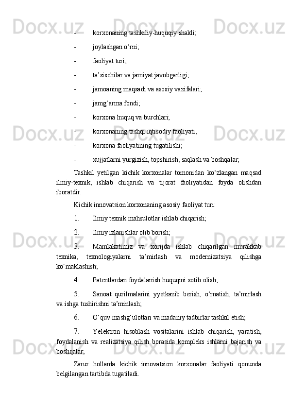 - korxonaning tashkiliy-huquqiy shakli; 
- joylashgan o‘rni; 
- faoliyat turi; 
- ta’sischilar va jamiyat javobgarligi; 
- jamoaning maqsadi va asosiy vazifalari; 
- jamg‘arma fondi; 
- korxona huquq va burchlari; 
- korxonaning tashqi iqtisodiy faoliyati; 
- korxona faoliyatining tugatilishi; 
- xujjatlarni yurgizish, topshirish, saqlash va boshqalar; 
Tashkil   yetilgan   kichik   korxonalar   tomonidan   ko‘zlangan   maqsad
ilmiy-texnik,   ishlab   chiqarish   va   tijorat   faoliyatidan   foyda   olishdan
iboratdir. 
Kichik innovatsion korxonaning asosiy faoliyat turi: 
1. Ilmiy texnik mahsulotlar ishlab chiqarish; 
2. Ilmiy izlanishlar olib borish; 
3. Mamlakatimiz   va   xorijda   ishlab   chiqarilgan   murakkab
texnika,   texnologiyalarni   ta’mirlash   va   modernizatsiya   qilishga
ko‘maklashish; 
4. Patentlardan foydalanish huquqini sotib olish; 
5. Sanoat   qurilmalarini   yyetkazib   berish,   o‘rnatish,   ta’mirlash
va ishga tushirishni ta’minlash; 
6. O‘quv mashg‘ulotlari va madaniy tadbirlar tashkil etish; 
7. Yelektron   hisoblash   vositalarini   ishlab   chiqarish,   yaratish,
foydalanish   va   realizatsiya   qilish   borasida   kompleks   ishlarni   bajarish   va
boshqalar; 
Zarur   hollarda   kichik   innovatsion   korxonalar   faoliyati   qonunda
belgilangan tartibda tugatiladi.  